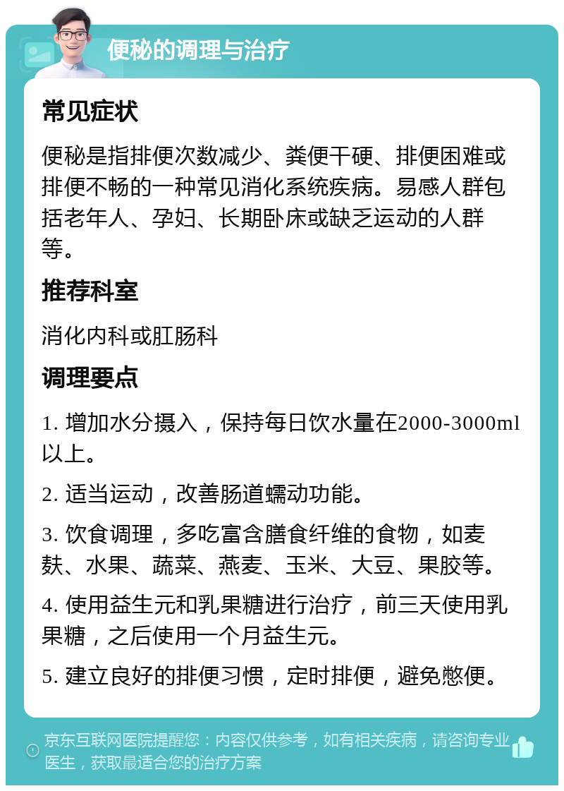 便秘的调理与治疗 常见症状 便秘是指排便次数减少、粪便干硬、排便困难或排便不畅的一种常见消化系统疾病。易感人群包括老年人、孕妇、长期卧床或缺乏运动的人群等。 推荐科室 消化内科或肛肠科 调理要点 1. 增加水分摄入，保持每日饮水量在2000-3000ml以上。 2. 适当运动，改善肠道蠕动功能。 3. 饮食调理，多吃富含膳食纤维的食物，如麦麸、水果、蔬菜、燕麦、玉米、大豆、果胶等。 4. 使用益生元和乳果糖进行治疗，前三天使用乳果糖，之后使用一个月益生元。 5. 建立良好的排便习惯，定时排便，避免憋便。