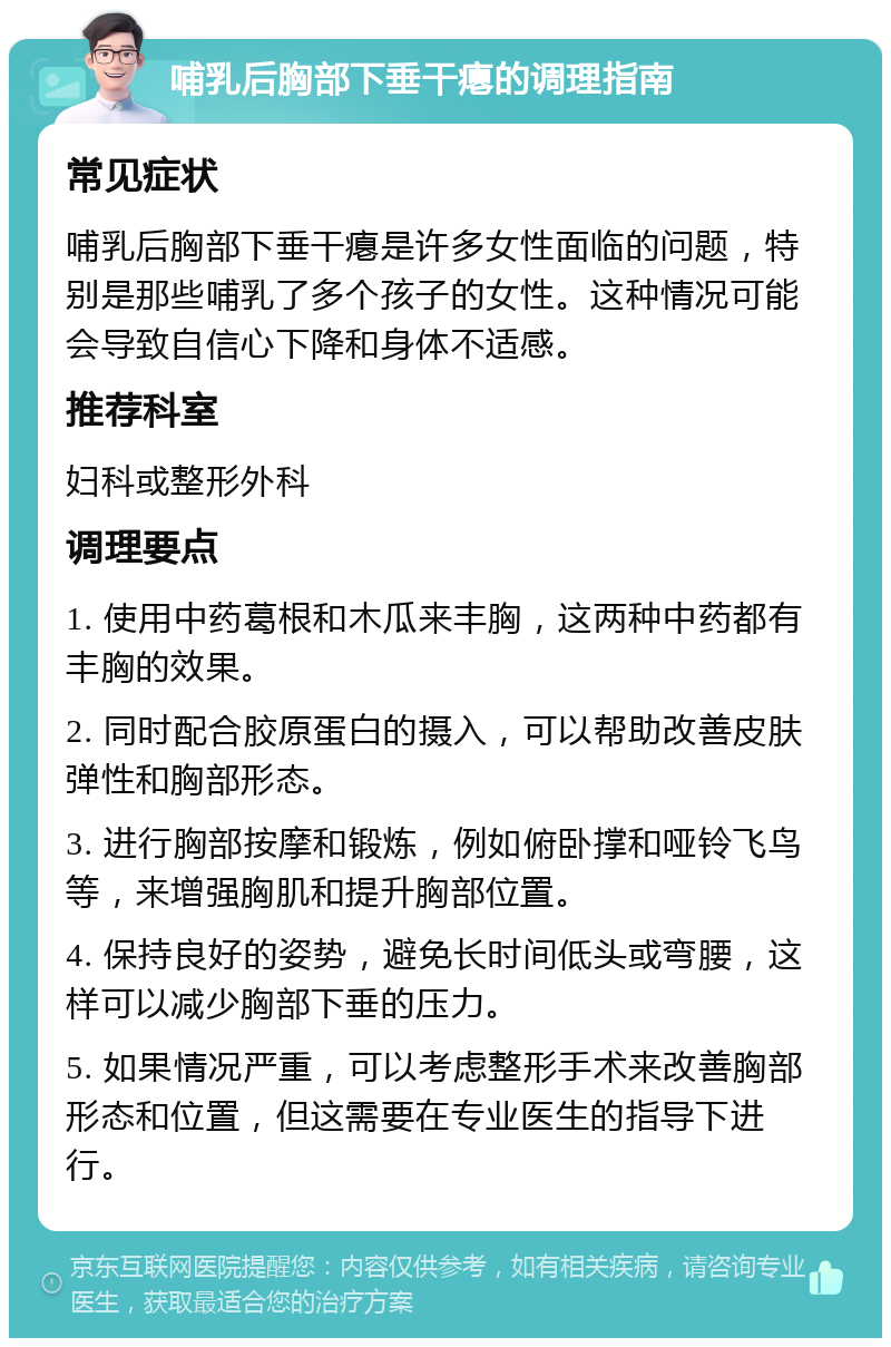 哺乳后胸部下垂干瘪的调理指南 常见症状 哺乳后胸部下垂干瘪是许多女性面临的问题，特别是那些哺乳了多个孩子的女性。这种情况可能会导致自信心下降和身体不适感。 推荐科室 妇科或整形外科 调理要点 1. 使用中药葛根和木瓜来丰胸，这两种中药都有丰胸的效果。 2. 同时配合胶原蛋白的摄入，可以帮助改善皮肤弹性和胸部形态。 3. 进行胸部按摩和锻炼，例如俯卧撑和哑铃飞鸟等，来增强胸肌和提升胸部位置。 4. 保持良好的姿势，避免长时间低头或弯腰，这样可以减少胸部下垂的压力。 5. 如果情况严重，可以考虑整形手术来改善胸部形态和位置，但这需要在专业医生的指导下进行。