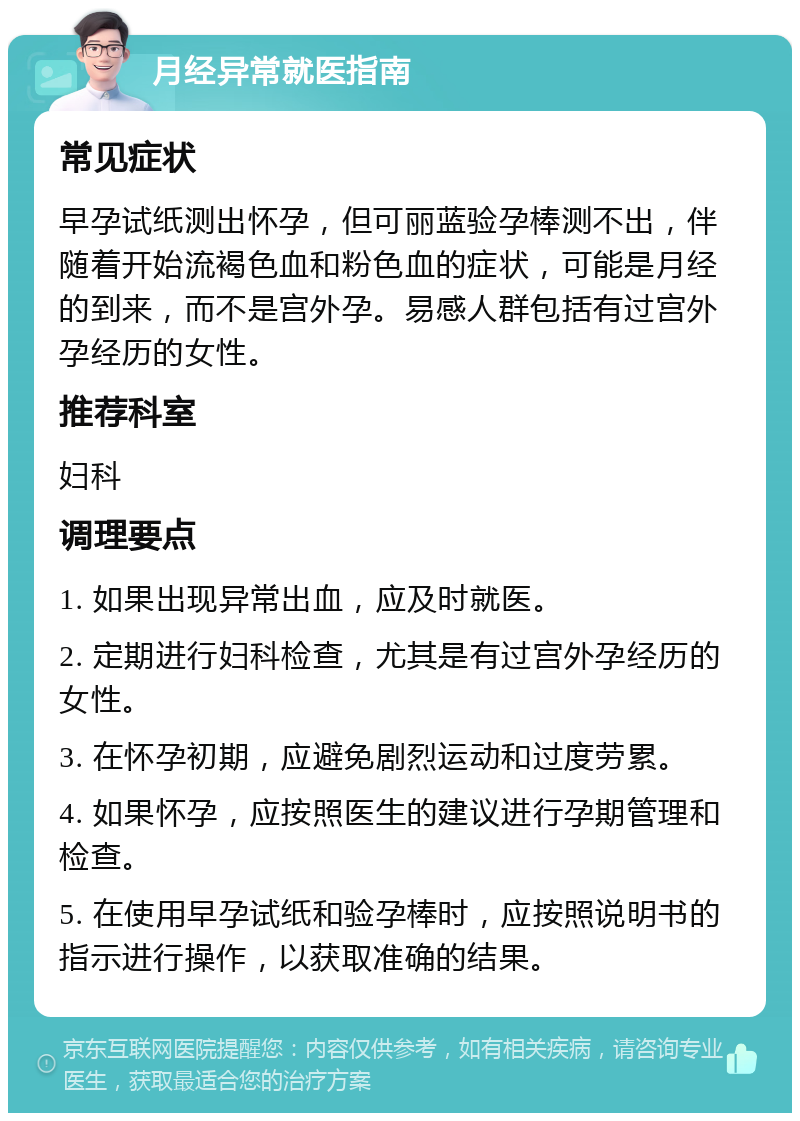 月经异常就医指南 常见症状 早孕试纸测出怀孕，但可丽蓝验孕棒测不出，伴随着开始流褐色血和粉色血的症状，可能是月经的到来，而不是宫外孕。易感人群包括有过宫外孕经历的女性。 推荐科室 妇科 调理要点 1. 如果出现异常出血，应及时就医。 2. 定期进行妇科检查，尤其是有过宫外孕经历的女性。 3. 在怀孕初期，应避免剧烈运动和过度劳累。 4. 如果怀孕，应按照医生的建议进行孕期管理和检查。 5. 在使用早孕试纸和验孕棒时，应按照说明书的指示进行操作，以获取准确的结果。