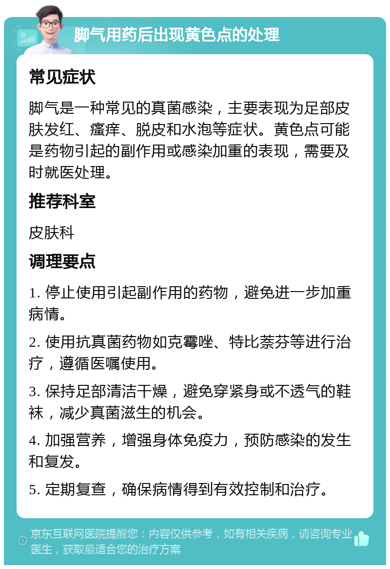 脚气用药后出现黄色点的处理 常见症状 脚气是一种常见的真菌感染，主要表现为足部皮肤发红、瘙痒、脱皮和水泡等症状。黄色点可能是药物引起的副作用或感染加重的表现，需要及时就医处理。 推荐科室 皮肤科 调理要点 1. 停止使用引起副作用的药物，避免进一步加重病情。 2. 使用抗真菌药物如克霉唑、特比萘芬等进行治疗，遵循医嘱使用。 3. 保持足部清洁干燥，避免穿紧身或不透气的鞋袜，减少真菌滋生的机会。 4. 加强营养，增强身体免疫力，预防感染的发生和复发。 5. 定期复查，确保病情得到有效控制和治疗。