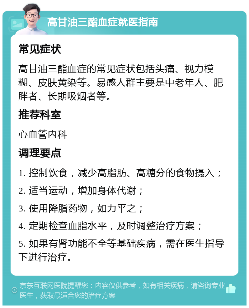 高甘油三酯血症就医指南 常见症状 高甘油三酯血症的常见症状包括头痛、视力模糊、皮肤黄染等。易感人群主要是中老年人、肥胖者、长期吸烟者等。 推荐科室 心血管内科 调理要点 1. 控制饮食，减少高脂肪、高糖分的食物摄入； 2. 适当运动，增加身体代谢； 3. 使用降脂药物，如力平之； 4. 定期检查血脂水平，及时调整治疗方案； 5. 如果有肾功能不全等基础疾病，需在医生指导下进行治疗。