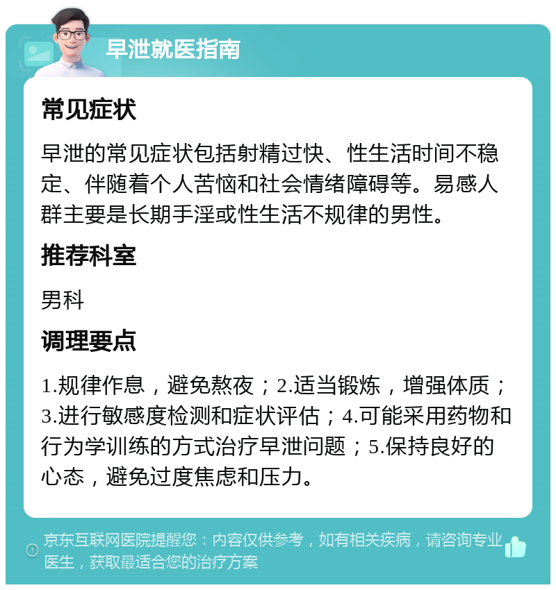 早泄就医指南 常见症状 早泄的常见症状包括射精过快、性生活时间不稳定、伴随着个人苦恼和社会情绪障碍等。易感人群主要是长期手淫或性生活不规律的男性。 推荐科室 男科 调理要点 1.规律作息，避免熬夜；2.适当锻炼，增强体质；3.进行敏感度检测和症状评估；4.可能采用药物和行为学训练的方式治疗早泄问题；5.保持良好的心态，避免过度焦虑和压力。