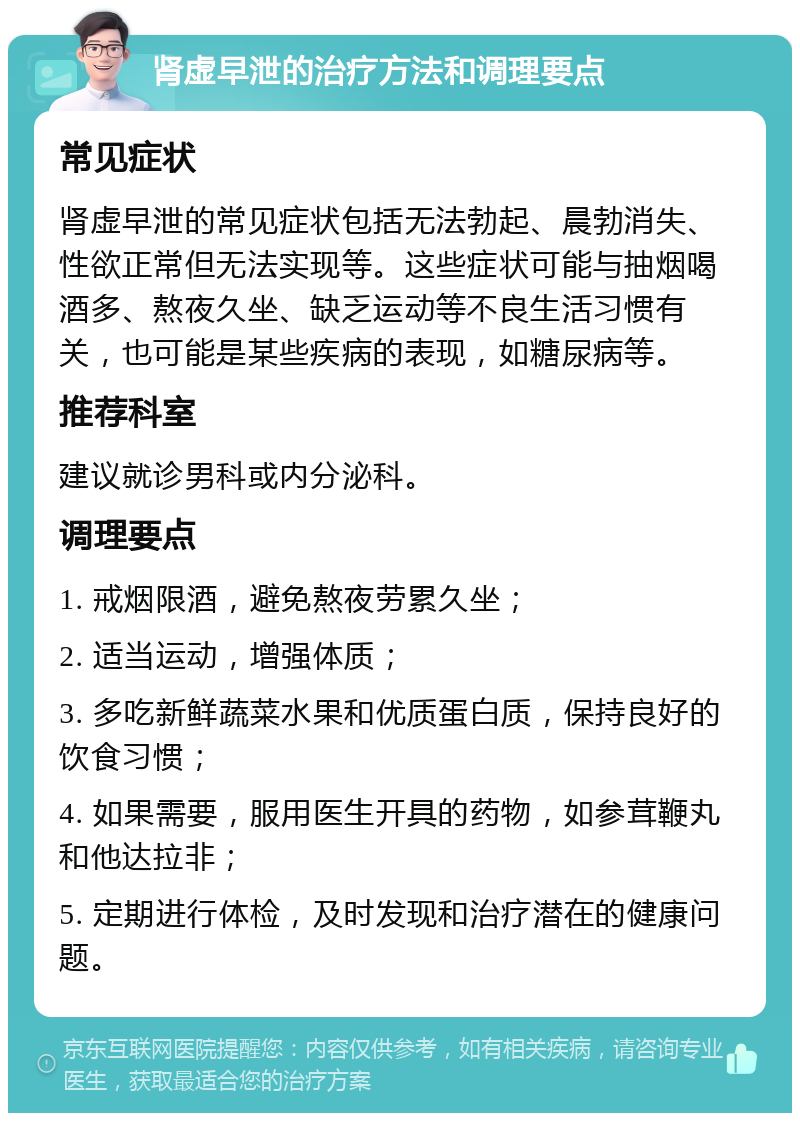 肾虚早泄的治疗方法和调理要点 常见症状 肾虚早泄的常见症状包括无法勃起、晨勃消失、性欲正常但无法实现等。这些症状可能与抽烟喝酒多、熬夜久坐、缺乏运动等不良生活习惯有关，也可能是某些疾病的表现，如糖尿病等。 推荐科室 建议就诊男科或内分泌科。 调理要点 1. 戒烟限酒，避免熬夜劳累久坐； 2. 适当运动，增强体质； 3. 多吃新鲜蔬菜水果和优质蛋白质，保持良好的饮食习惯； 4. 如果需要，服用医生开具的药物，如参茸鞭丸和他达拉非； 5. 定期进行体检，及时发现和治疗潜在的健康问题。