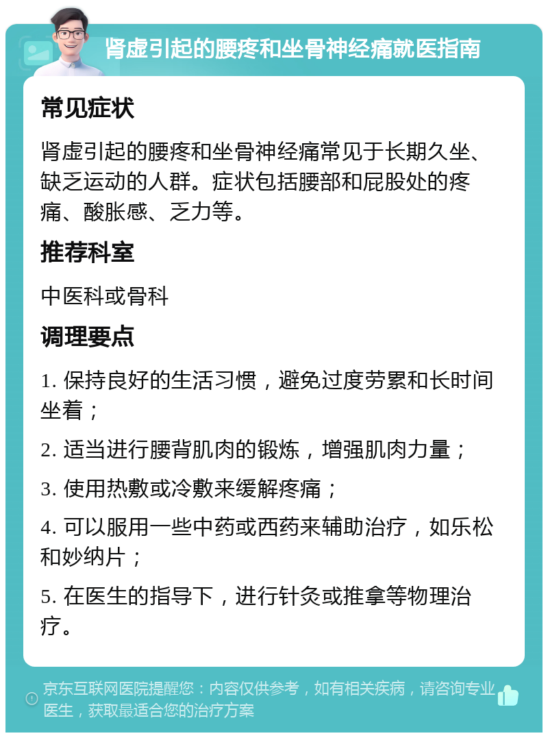 肾虚引起的腰疼和坐骨神经痛就医指南 常见症状 肾虚引起的腰疼和坐骨神经痛常见于长期久坐、缺乏运动的人群。症状包括腰部和屁股处的疼痛、酸胀感、乏力等。 推荐科室 中医科或骨科 调理要点 1. 保持良好的生活习惯，避免过度劳累和长时间坐着； 2. 适当进行腰背肌肉的锻炼，增强肌肉力量； 3. 使用热敷或冷敷来缓解疼痛； 4. 可以服用一些中药或西药来辅助治疗，如乐松和妙纳片； 5. 在医生的指导下，进行针灸或推拿等物理治疗。