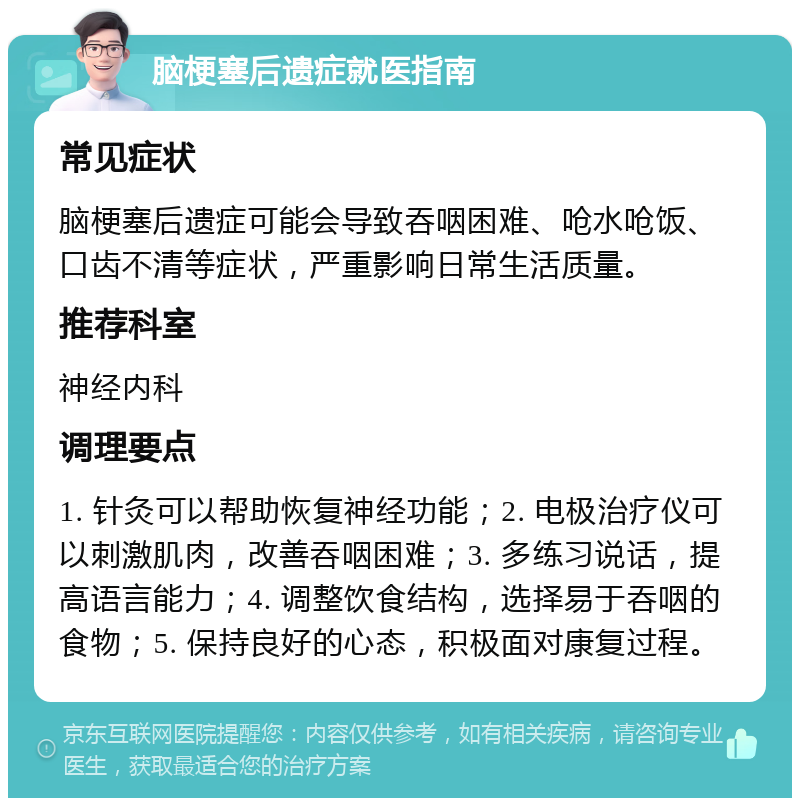 脑梗塞后遗症就医指南 常见症状 脑梗塞后遗症可能会导致吞咽困难、呛水呛饭、口齿不清等症状，严重影响日常生活质量。 推荐科室 神经内科 调理要点 1. 针灸可以帮助恢复神经功能；2. 电极治疗仪可以刺激肌肉，改善吞咽困难；3. 多练习说话，提高语言能力；4. 调整饮食结构，选择易于吞咽的食物；5. 保持良好的心态，积极面对康复过程。