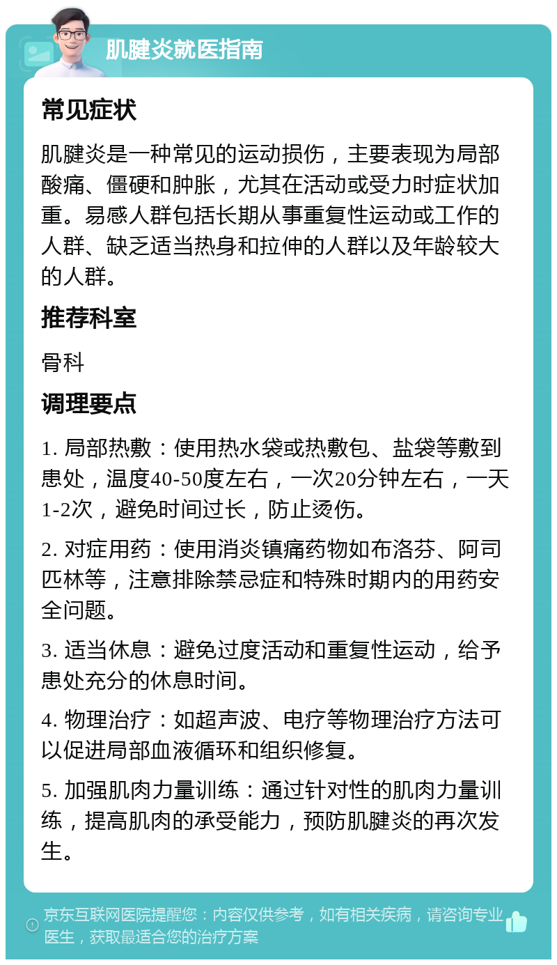 肌腱炎就医指南 常见症状 肌腱炎是一种常见的运动损伤，主要表现为局部酸痛、僵硬和肿胀，尤其在活动或受力时症状加重。易感人群包括长期从事重复性运动或工作的人群、缺乏适当热身和拉伸的人群以及年龄较大的人群。 推荐科室 骨科 调理要点 1. 局部热敷：使用热水袋或热敷包、盐袋等敷到患处，温度40-50度左右，一次20分钟左右，一天1-2次，避免时间过长，防止烫伤。 2. 对症用药：使用消炎镇痛药物如布洛芬、阿司匹林等，注意排除禁忌症和特殊时期内的用药安全问题。 3. 适当休息：避免过度活动和重复性运动，给予患处充分的休息时间。 4. 物理治疗：如超声波、电疗等物理治疗方法可以促进局部血液循环和组织修复。 5. 加强肌肉力量训练：通过针对性的肌肉力量训练，提高肌肉的承受能力，预防肌腱炎的再次发生。