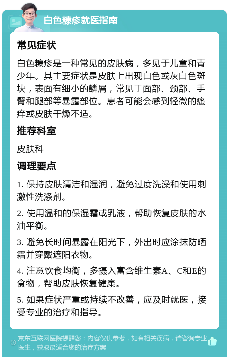 白色糠疹就医指南 常见症状 白色糠疹是一种常见的皮肤病，多见于儿童和青少年。其主要症状是皮肤上出现白色或灰白色斑块，表面有细小的鳞屑，常见于面部、颈部、手臂和腿部等暴露部位。患者可能会感到轻微的瘙痒或皮肤干燥不适。 推荐科室 皮肤科 调理要点 1. 保持皮肤清洁和湿润，避免过度洗澡和使用刺激性洗涤剂。 2. 使用温和的保湿霜或乳液，帮助恢复皮肤的水油平衡。 3. 避免长时间暴露在阳光下，外出时应涂抹防晒霜并穿戴遮阳衣物。 4. 注意饮食均衡，多摄入富含维生素A、C和E的食物，帮助皮肤恢复健康。 5. 如果症状严重或持续不改善，应及时就医，接受专业的治疗和指导。