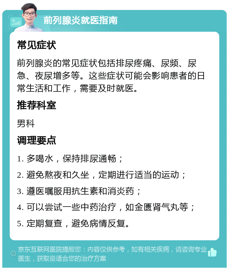 前列腺炎就医指南 常见症状 前列腺炎的常见症状包括排尿疼痛、尿频、尿急、夜尿增多等。这些症状可能会影响患者的日常生活和工作，需要及时就医。 推荐科室 男科 调理要点 1. 多喝水，保持排尿通畅； 2. 避免熬夜和久坐，定期进行适当的运动； 3. 遵医嘱服用抗生素和消炎药； 4. 可以尝试一些中药治疗，如金匮肾气丸等； 5. 定期复查，避免病情反复。