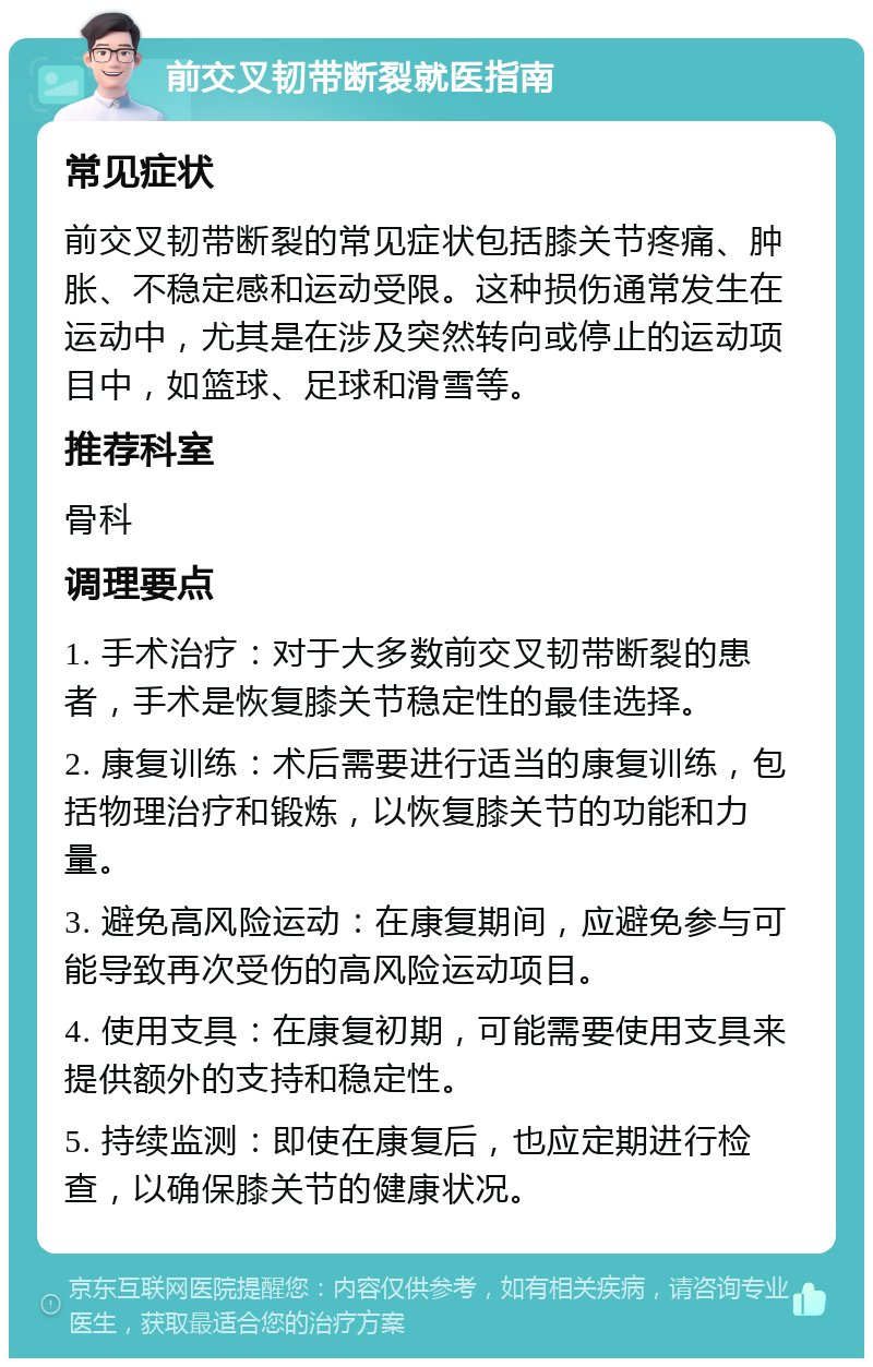 前交叉韧带断裂就医指南 常见症状 前交叉韧带断裂的常见症状包括膝关节疼痛、肿胀、不稳定感和运动受限。这种损伤通常发生在运动中，尤其是在涉及突然转向或停止的运动项目中，如篮球、足球和滑雪等。 推荐科室 骨科 调理要点 1. 手术治疗：对于大多数前交叉韧带断裂的患者，手术是恢复膝关节稳定性的最佳选择。 2. 康复训练：术后需要进行适当的康复训练，包括物理治疗和锻炼，以恢复膝关节的功能和力量。 3. 避免高风险运动：在康复期间，应避免参与可能导致再次受伤的高风险运动项目。 4. 使用支具：在康复初期，可能需要使用支具来提供额外的支持和稳定性。 5. 持续监测：即使在康复后，也应定期进行检查，以确保膝关节的健康状况。