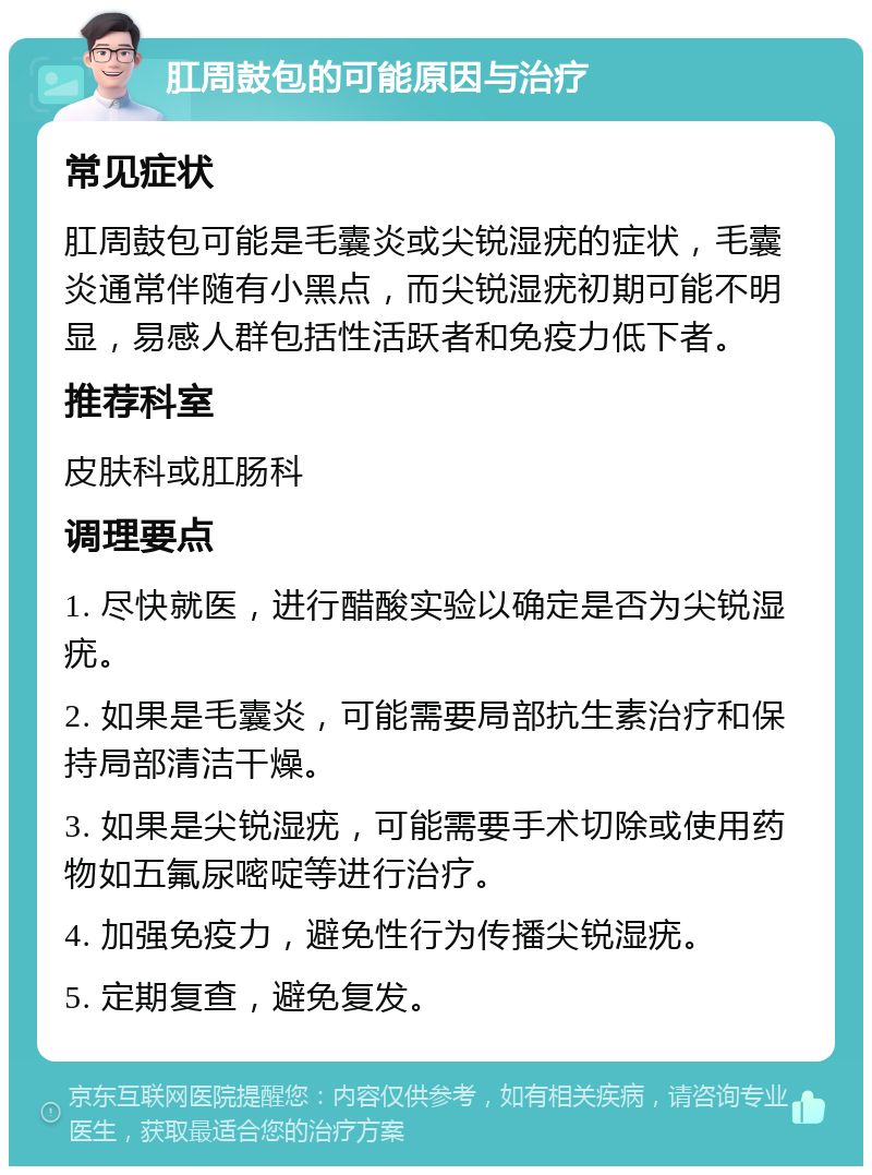 肛周鼓包的可能原因与治疗 常见症状 肛周鼓包可能是毛囊炎或尖锐湿疣的症状，毛囊炎通常伴随有小黑点，而尖锐湿疣初期可能不明显，易感人群包括性活跃者和免疫力低下者。 推荐科室 皮肤科或肛肠科 调理要点 1. 尽快就医，进行醋酸实验以确定是否为尖锐湿疣。 2. 如果是毛囊炎，可能需要局部抗生素治疗和保持局部清洁干燥。 3. 如果是尖锐湿疣，可能需要手术切除或使用药物如五氟尿嘧啶等进行治疗。 4. 加强免疫力，避免性行为传播尖锐湿疣。 5. 定期复查，避免复发。