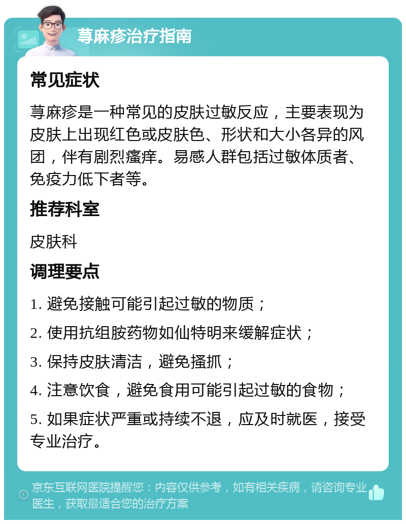 荨麻疹治疗指南 常见症状 荨麻疹是一种常见的皮肤过敏反应，主要表现为皮肤上出现红色或皮肤色、形状和大小各异的风团，伴有剧烈瘙痒。易感人群包括过敏体质者、免疫力低下者等。 推荐科室 皮肤科 调理要点 1. 避免接触可能引起过敏的物质； 2. 使用抗组胺药物如仙特明来缓解症状； 3. 保持皮肤清洁，避免搔抓； 4. 注意饮食，避免食用可能引起过敏的食物； 5. 如果症状严重或持续不退，应及时就医，接受专业治疗。