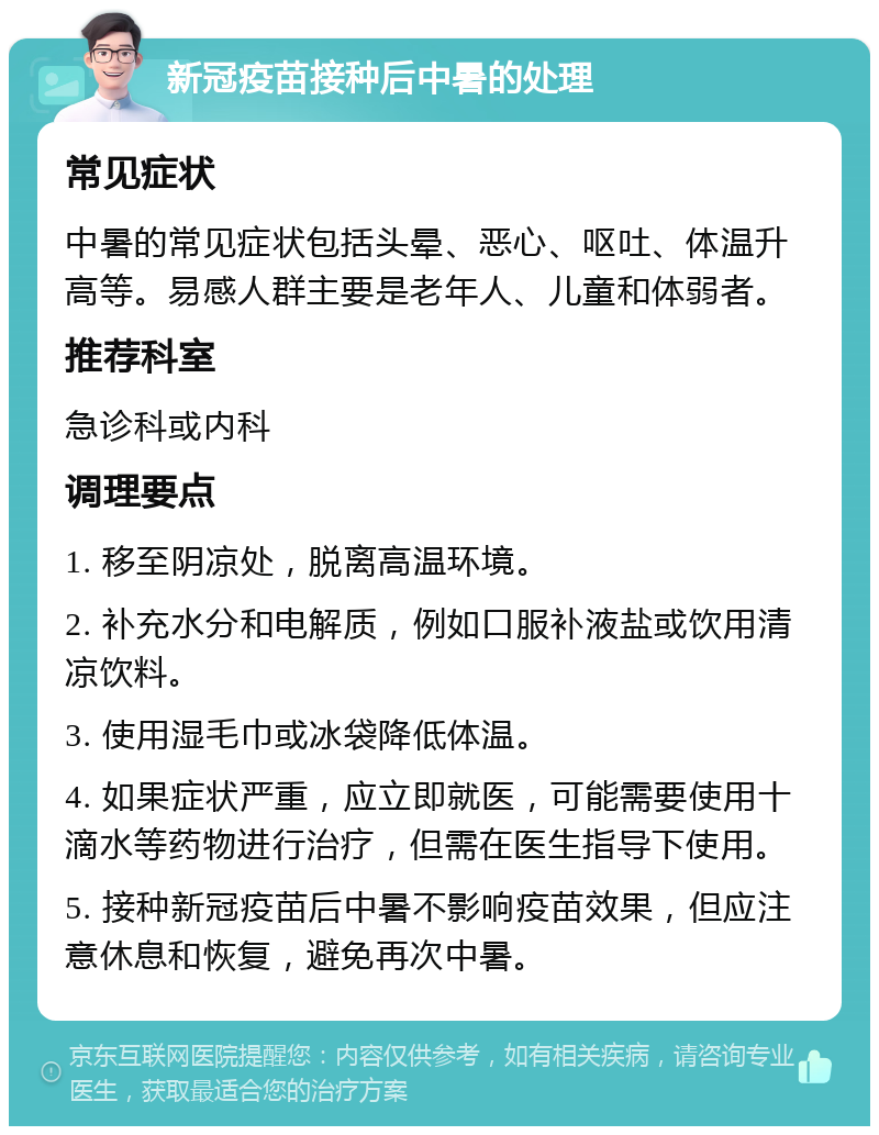 新冠疫苗接种后中暑的处理 常见症状 中暑的常见症状包括头晕、恶心、呕吐、体温升高等。易感人群主要是老年人、儿童和体弱者。 推荐科室 急诊科或内科 调理要点 1. 移至阴凉处，脱离高温环境。 2. 补充水分和电解质，例如口服补液盐或饮用清凉饮料。 3. 使用湿毛巾或冰袋降低体温。 4. 如果症状严重，应立即就医，可能需要使用十滴水等药物进行治疗，但需在医生指导下使用。 5. 接种新冠疫苗后中暑不影响疫苗效果，但应注意休息和恢复，避免再次中暑。