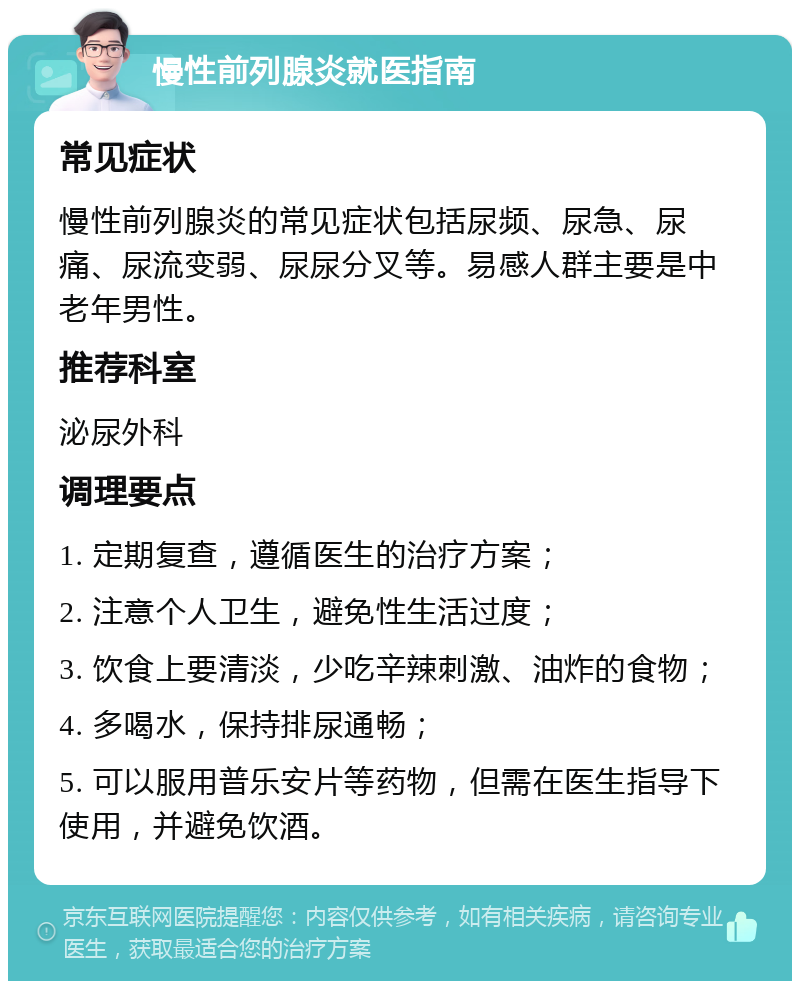 慢性前列腺炎就医指南 常见症状 慢性前列腺炎的常见症状包括尿频、尿急、尿痛、尿流变弱、尿尿分叉等。易感人群主要是中老年男性。 推荐科室 泌尿外科 调理要点 1. 定期复查，遵循医生的治疗方案； 2. 注意个人卫生，避免性生活过度； 3. 饮食上要清淡，少吃辛辣刺激、油炸的食物； 4. 多喝水，保持排尿通畅； 5. 可以服用普乐安片等药物，但需在医生指导下使用，并避免饮酒。