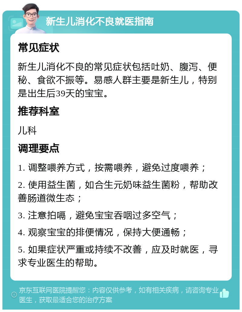 新生儿消化不良就医指南 常见症状 新生儿消化不良的常见症状包括吐奶、腹泻、便秘、食欲不振等。易感人群主要是新生儿，特别是出生后39天的宝宝。 推荐科室 儿科 调理要点 1. 调整喂养方式，按需喂养，避免过度喂养； 2. 使用益生菌，如合生元奶味益生菌粉，帮助改善肠道微生态； 3. 注意拍嗝，避免宝宝吞咽过多空气； 4. 观察宝宝的排便情况，保持大便通畅； 5. 如果症状严重或持续不改善，应及时就医，寻求专业医生的帮助。