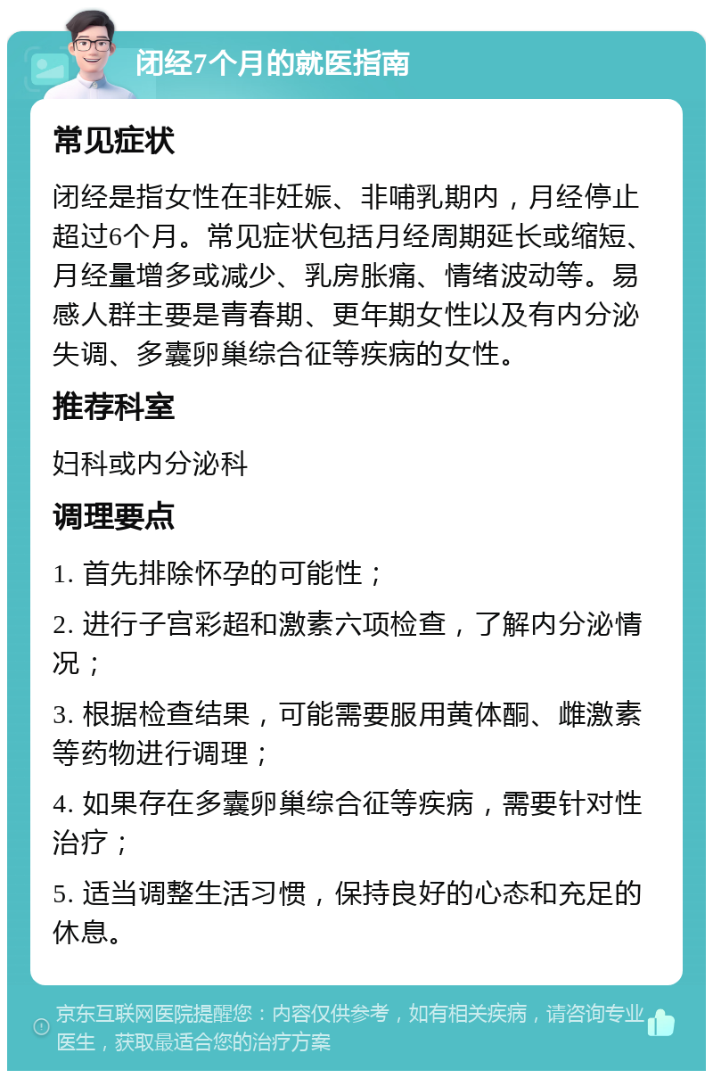 闭经7个月的就医指南 常见症状 闭经是指女性在非妊娠、非哺乳期内，月经停止超过6个月。常见症状包括月经周期延长或缩短、月经量增多或减少、乳房胀痛、情绪波动等。易感人群主要是青春期、更年期女性以及有内分泌失调、多囊卵巢综合征等疾病的女性。 推荐科室 妇科或内分泌科 调理要点 1. 首先排除怀孕的可能性； 2. 进行子宫彩超和激素六项检查，了解内分泌情况； 3. 根据检查结果，可能需要服用黄体酮、雌激素等药物进行调理； 4. 如果存在多囊卵巢综合征等疾病，需要针对性治疗； 5. 适当调整生活习惯，保持良好的心态和充足的休息。