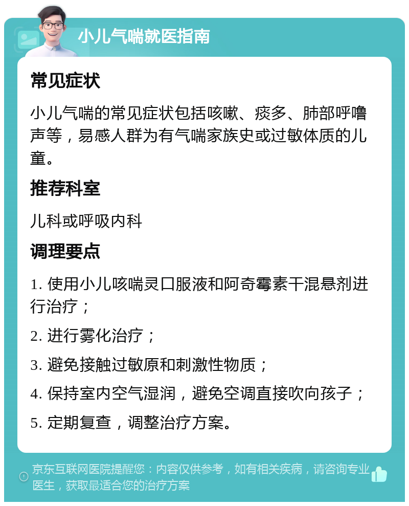 小儿气喘就医指南 常见症状 小儿气喘的常见症状包括咳嗽、痰多、肺部呼噜声等，易感人群为有气喘家族史或过敏体质的儿童。 推荐科室 儿科或呼吸内科 调理要点 1. 使用小儿咳喘灵口服液和阿奇霉素干混悬剂进行治疗； 2. 进行雾化治疗； 3. 避免接触过敏原和刺激性物质； 4. 保持室内空气湿润，避免空调直接吹向孩子； 5. 定期复查，调整治疗方案。