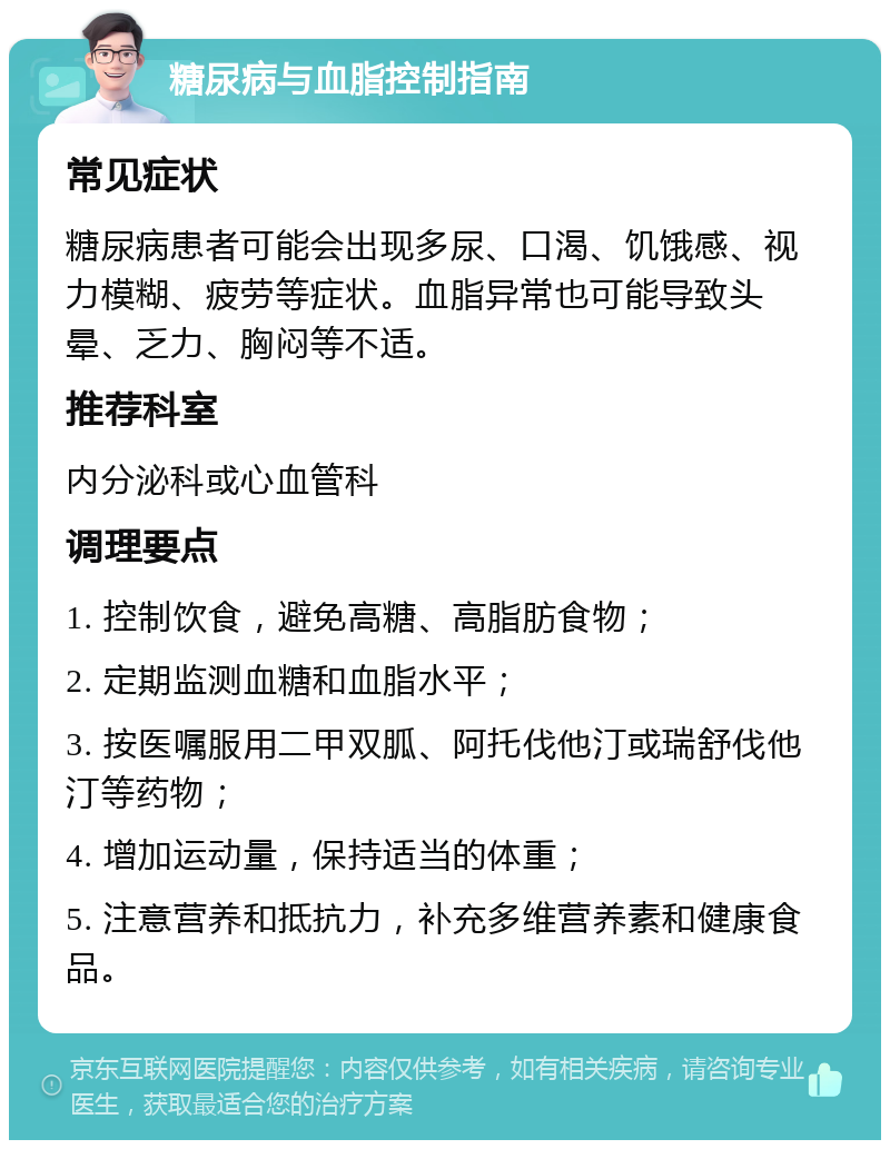 糖尿病与血脂控制指南 常见症状 糖尿病患者可能会出现多尿、口渴、饥饿感、视力模糊、疲劳等症状。血脂异常也可能导致头晕、乏力、胸闷等不适。 推荐科室 内分泌科或心血管科 调理要点 1. 控制饮食，避免高糖、高脂肪食物； 2. 定期监测血糖和血脂水平； 3. 按医嘱服用二甲双胍、阿托伐他汀或瑞舒伐他汀等药物； 4. 增加运动量，保持适当的体重； 5. 注意营养和抵抗力，补充多维营养素和健康食品。