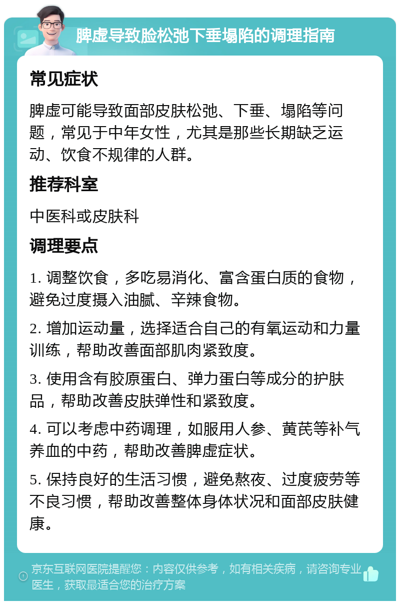 脾虚导致脸松弛下垂塌陷的调理指南 常见症状 脾虚可能导致面部皮肤松弛、下垂、塌陷等问题，常见于中年女性，尤其是那些长期缺乏运动、饮食不规律的人群。 推荐科室 中医科或皮肤科 调理要点 1. 调整饮食，多吃易消化、富含蛋白质的食物，避免过度摄入油腻、辛辣食物。 2. 增加运动量，选择适合自己的有氧运动和力量训练，帮助改善面部肌肉紧致度。 3. 使用含有胶原蛋白、弹力蛋白等成分的护肤品，帮助改善皮肤弹性和紧致度。 4. 可以考虑中药调理，如服用人参、黄芪等补气养血的中药，帮助改善脾虚症状。 5. 保持良好的生活习惯，避免熬夜、过度疲劳等不良习惯，帮助改善整体身体状况和面部皮肤健康。