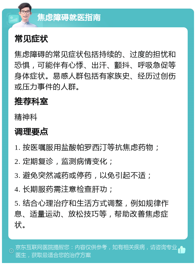 焦虑障碍就医指南 常见症状 焦虑障碍的常见症状包括持续的、过度的担忧和恐惧，可能伴有心悸、出汗、颤抖、呼吸急促等身体症状。易感人群包括有家族史、经历过创伤或压力事件的人群。 推荐科室 精神科 调理要点 1. 按医嘱服用盐酸帕罗西汀等抗焦虑药物； 2. 定期复诊，监测病情变化； 3. 避免突然减药或停药，以免引起不适； 4. 长期服药需注意检查肝功； 5. 结合心理治疗和生活方式调整，例如规律作息、适量运动、放松技巧等，帮助改善焦虑症状。