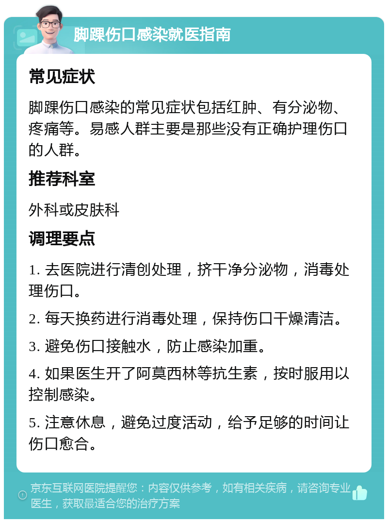 脚踝伤口感染就医指南 常见症状 脚踝伤口感染的常见症状包括红肿、有分泌物、疼痛等。易感人群主要是那些没有正确护理伤口的人群。 推荐科室 外科或皮肤科 调理要点 1. 去医院进行清创处理，挤干净分泌物，消毒处理伤口。 2. 每天换药进行消毒处理，保持伤口干燥清洁。 3. 避免伤口接触水，防止感染加重。 4. 如果医生开了阿莫西林等抗生素，按时服用以控制感染。 5. 注意休息，避免过度活动，给予足够的时间让伤口愈合。