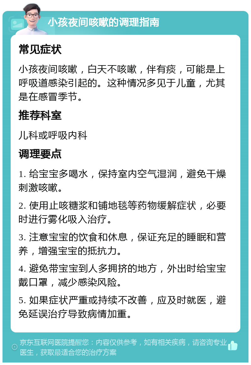 小孩夜间咳嗽的调理指南 常见症状 小孩夜间咳嗽，白天不咳嗽，伴有痰，可能是上呼吸道感染引起的。这种情况多见于儿童，尤其是在感冒季节。 推荐科室 儿科或呼吸内科 调理要点 1. 给宝宝多喝水，保持室内空气湿润，避免干燥刺激咳嗽。 2. 使用止咳糖浆和铺地毯等药物缓解症状，必要时进行雾化吸入治疗。 3. 注意宝宝的饮食和休息，保证充足的睡眠和营养，增强宝宝的抵抗力。 4. 避免带宝宝到人多拥挤的地方，外出时给宝宝戴口罩，减少感染风险。 5. 如果症状严重或持续不改善，应及时就医，避免延误治疗导致病情加重。