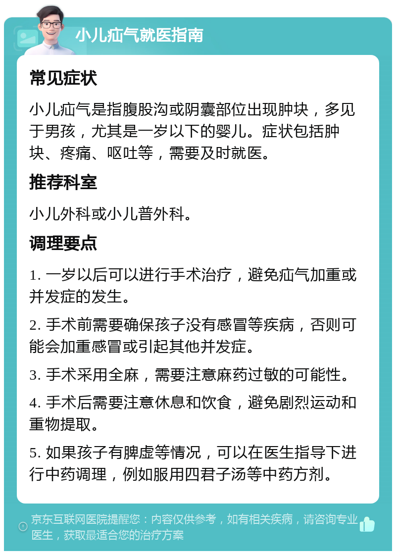 小儿疝气就医指南 常见症状 小儿疝气是指腹股沟或阴囊部位出现肿块，多见于男孩，尤其是一岁以下的婴儿。症状包括肿块、疼痛、呕吐等，需要及时就医。 推荐科室 小儿外科或小儿普外科。 调理要点 1. 一岁以后可以进行手术治疗，避免疝气加重或并发症的发生。 2. 手术前需要确保孩子没有感冒等疾病，否则可能会加重感冒或引起其他并发症。 3. 手术采用全麻，需要注意麻药过敏的可能性。 4. 手术后需要注意休息和饮食，避免剧烈运动和重物提取。 5. 如果孩子有脾虚等情况，可以在医生指导下进行中药调理，例如服用四君子汤等中药方剂。