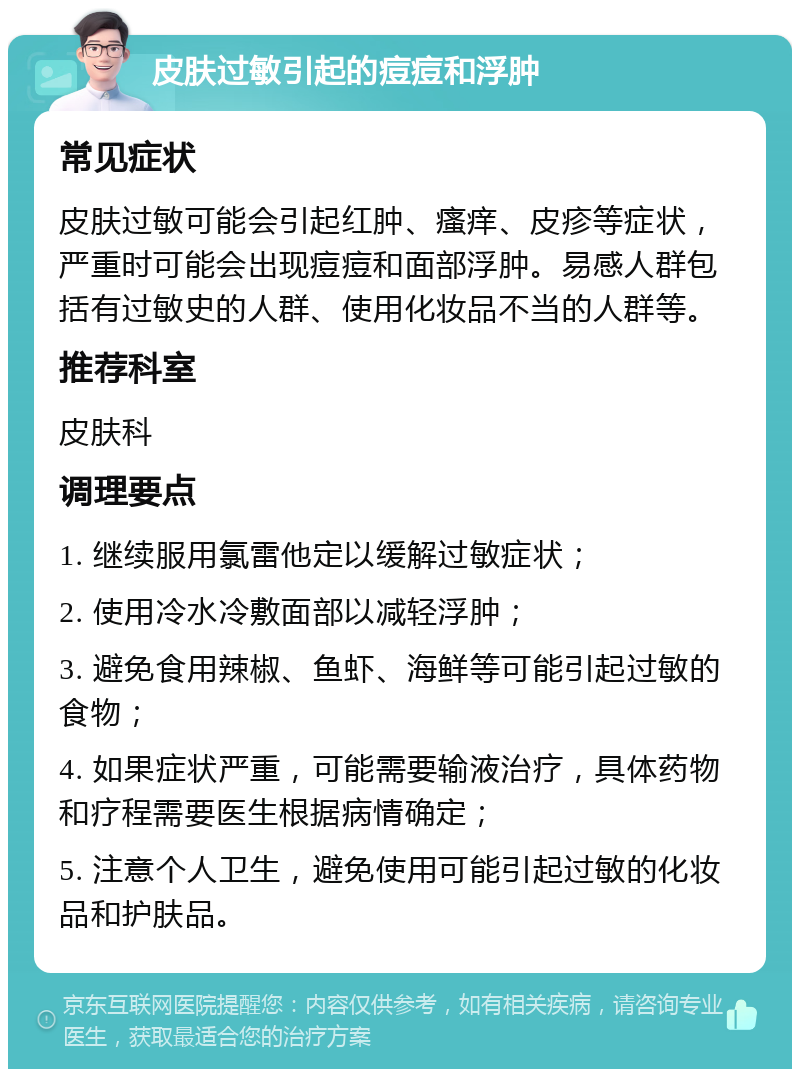 皮肤过敏引起的痘痘和浮肿 常见症状 皮肤过敏可能会引起红肿、瘙痒、皮疹等症状，严重时可能会出现痘痘和面部浮肿。易感人群包括有过敏史的人群、使用化妆品不当的人群等。 推荐科室 皮肤科 调理要点 1. 继续服用氯雷他定以缓解过敏症状； 2. 使用冷水冷敷面部以减轻浮肿； 3. 避免食用辣椒、鱼虾、海鲜等可能引起过敏的食物； 4. 如果症状严重，可能需要输液治疗，具体药物和疗程需要医生根据病情确定； 5. 注意个人卫生，避免使用可能引起过敏的化妆品和护肤品。