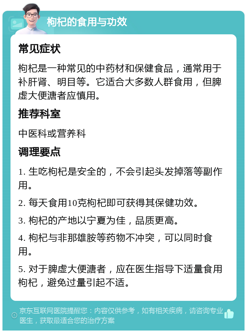 枸杞的食用与功效 常见症状 枸杞是一种常见的中药材和保健食品，通常用于补肝肾、明目等。它适合大多数人群食用，但脾虚大便溏者应慎用。 推荐科室 中医科或营养科 调理要点 1. 生吃枸杞是安全的，不会引起头发掉落等副作用。 2. 每天食用10克枸杞即可获得其保健功效。 3. 枸杞的产地以宁夏为佳，品质更高。 4. 枸杞与非那雄胺等药物不冲突，可以同时食用。 5. 对于脾虚大便溏者，应在医生指导下适量食用枸杞，避免过量引起不适。