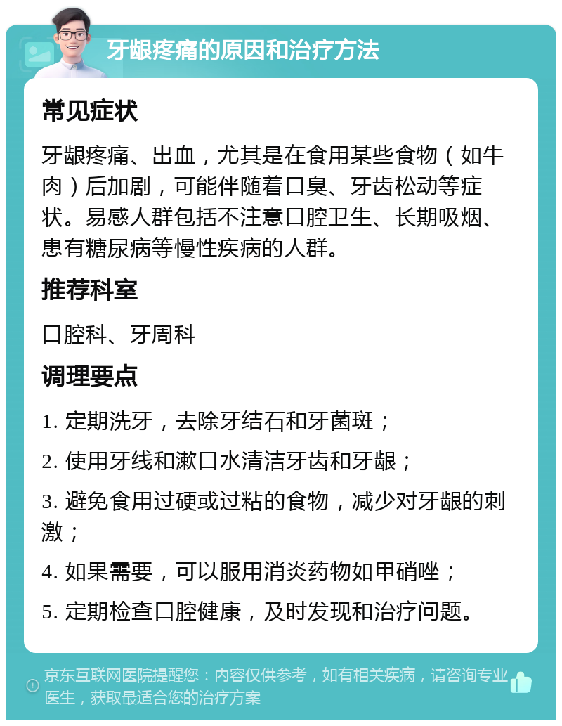 牙龈疼痛的原因和治疗方法 常见症状 牙龈疼痛、出血，尤其是在食用某些食物（如牛肉）后加剧，可能伴随着口臭、牙齿松动等症状。易感人群包括不注意口腔卫生、长期吸烟、患有糖尿病等慢性疾病的人群。 推荐科室 口腔科、牙周科 调理要点 1. 定期洗牙，去除牙结石和牙菌斑； 2. 使用牙线和漱口水清洁牙齿和牙龈； 3. 避免食用过硬或过粘的食物，减少对牙龈的刺激； 4. 如果需要，可以服用消炎药物如甲硝唑； 5. 定期检查口腔健康，及时发现和治疗问题。