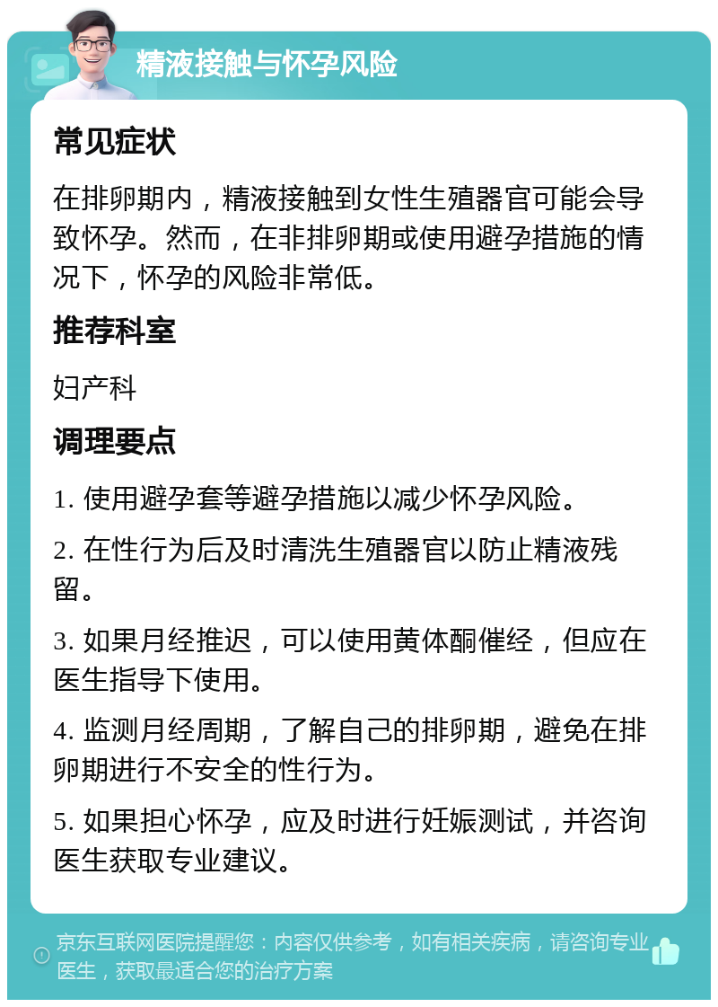 精液接触与怀孕风险 常见症状 在排卵期内，精液接触到女性生殖器官可能会导致怀孕。然而，在非排卵期或使用避孕措施的情况下，怀孕的风险非常低。 推荐科室 妇产科 调理要点 1. 使用避孕套等避孕措施以减少怀孕风险。 2. 在性行为后及时清洗生殖器官以防止精液残留。 3. 如果月经推迟，可以使用黄体酮催经，但应在医生指导下使用。 4. 监测月经周期，了解自己的排卵期，避免在排卵期进行不安全的性行为。 5. 如果担心怀孕，应及时进行妊娠测试，并咨询医生获取专业建议。