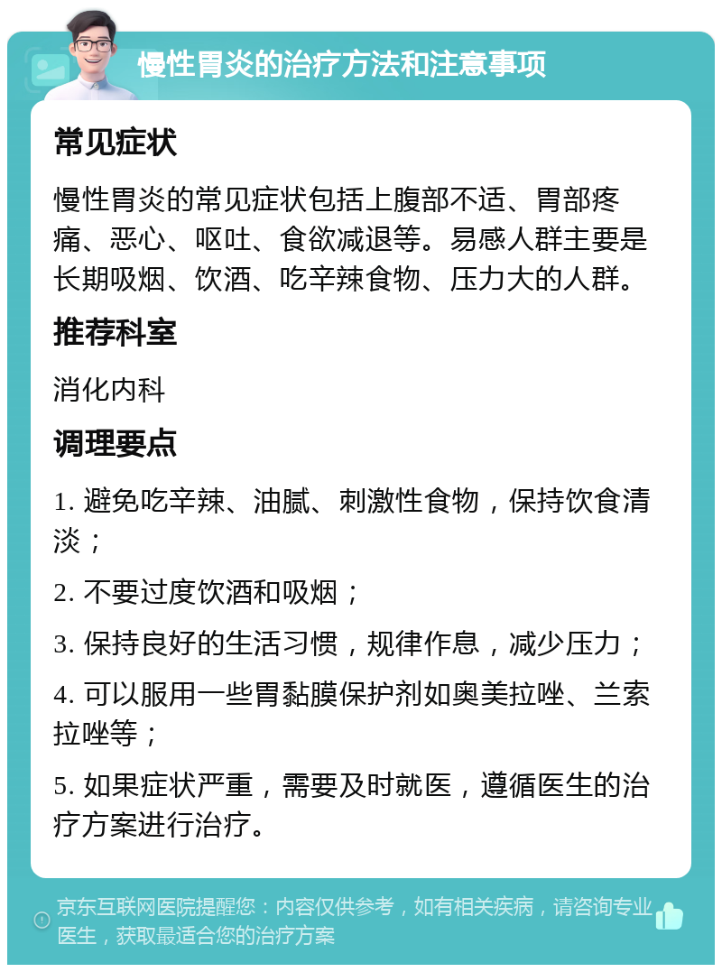 慢性胃炎的治疗方法和注意事项 常见症状 慢性胃炎的常见症状包括上腹部不适、胃部疼痛、恶心、呕吐、食欲减退等。易感人群主要是长期吸烟、饮酒、吃辛辣食物、压力大的人群。 推荐科室 消化内科 调理要点 1. 避免吃辛辣、油腻、刺激性食物，保持饮食清淡； 2. 不要过度饮酒和吸烟； 3. 保持良好的生活习惯，规律作息，减少压力； 4. 可以服用一些胃黏膜保护剂如奥美拉唑、兰索拉唑等； 5. 如果症状严重，需要及时就医，遵循医生的治疗方案进行治疗。