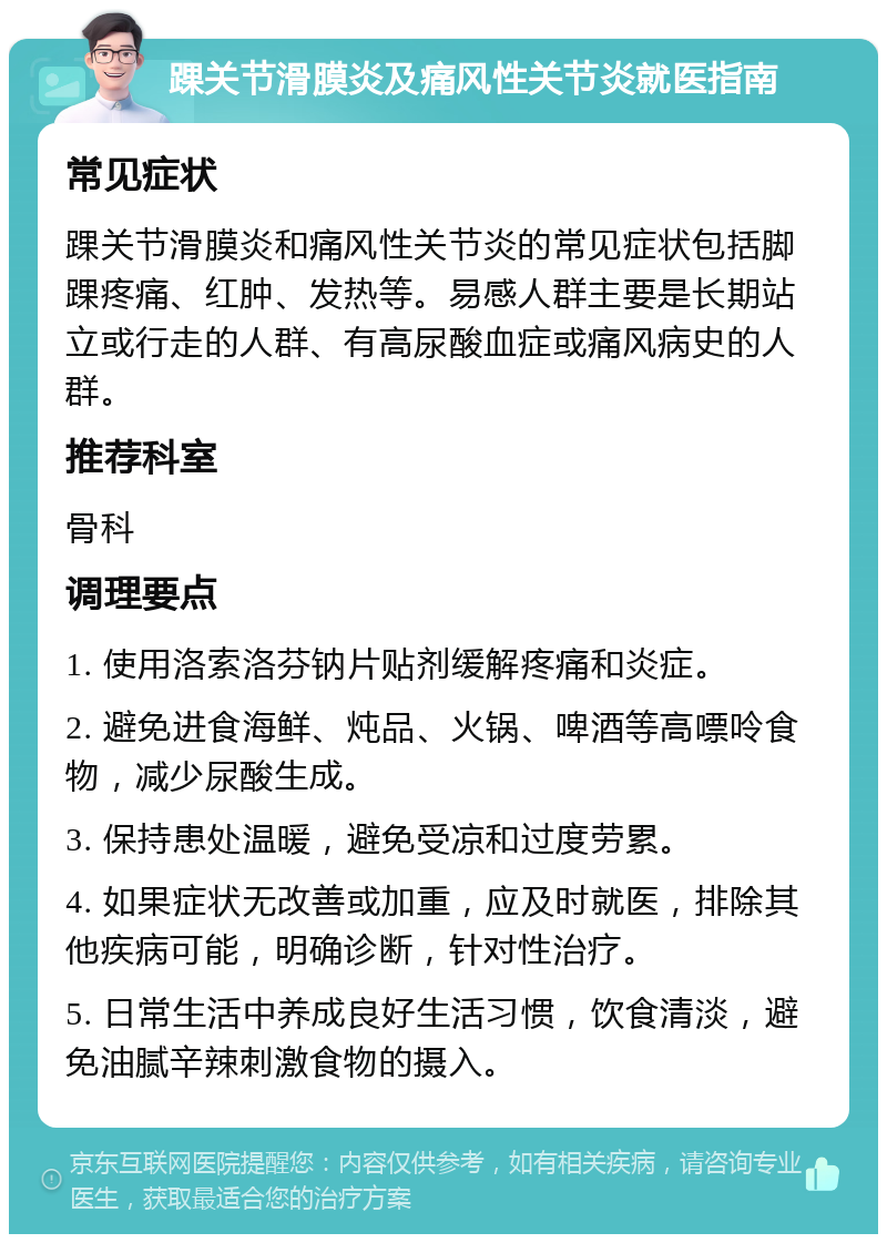 踝关节滑膜炎及痛风性关节炎就医指南 常见症状 踝关节滑膜炎和痛风性关节炎的常见症状包括脚踝疼痛、红肿、发热等。易感人群主要是长期站立或行走的人群、有高尿酸血症或痛风病史的人群。 推荐科室 骨科 调理要点 1. 使用洛索洛芬钠片贴剂缓解疼痛和炎症。 2. 避免进食海鲜、炖品、火锅、啤酒等高嘌呤食物，减少尿酸生成。 3. 保持患处温暖，避免受凉和过度劳累。 4. 如果症状无改善或加重，应及时就医，排除其他疾病可能，明确诊断，针对性治疗。 5. 日常生活中养成良好生活习惯，饮食清淡，避免油腻辛辣刺激食物的摄入。