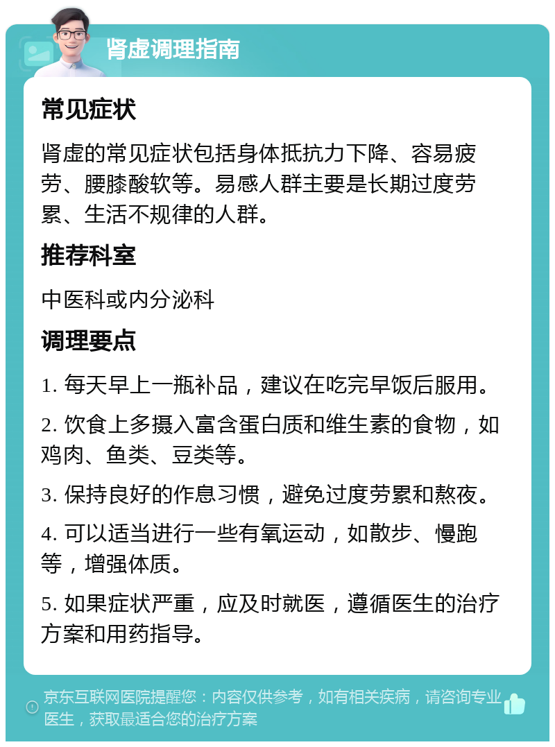 肾虚调理指南 常见症状 肾虚的常见症状包括身体抵抗力下降、容易疲劳、腰膝酸软等。易感人群主要是长期过度劳累、生活不规律的人群。 推荐科室 中医科或内分泌科 调理要点 1. 每天早上一瓶补品，建议在吃完早饭后服用。 2. 饮食上多摄入富含蛋白质和维生素的食物，如鸡肉、鱼类、豆类等。 3. 保持良好的作息习惯，避免过度劳累和熬夜。 4. 可以适当进行一些有氧运动，如散步、慢跑等，增强体质。 5. 如果症状严重，应及时就医，遵循医生的治疗方案和用药指导。