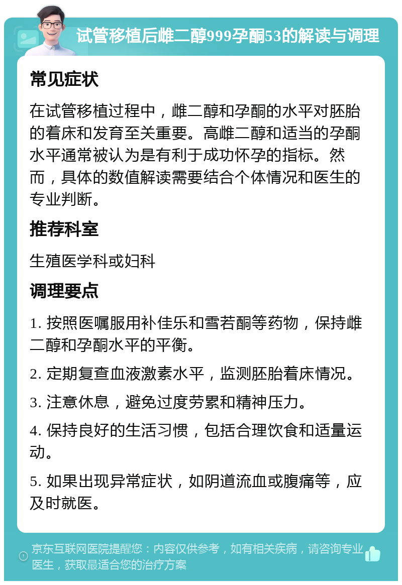 试管移植后雌二醇999孕酮53的解读与调理 常见症状 在试管移植过程中，雌二醇和孕酮的水平对胚胎的着床和发育至关重要。高雌二醇和适当的孕酮水平通常被认为是有利于成功怀孕的指标。然而，具体的数值解读需要结合个体情况和医生的专业判断。 推荐科室 生殖医学科或妇科 调理要点 1. 按照医嘱服用补佳乐和雪若酮等药物，保持雌二醇和孕酮水平的平衡。 2. 定期复查血液激素水平，监测胚胎着床情况。 3. 注意休息，避免过度劳累和精神压力。 4. 保持良好的生活习惯，包括合理饮食和适量运动。 5. 如果出现异常症状，如阴道流血或腹痛等，应及时就医。