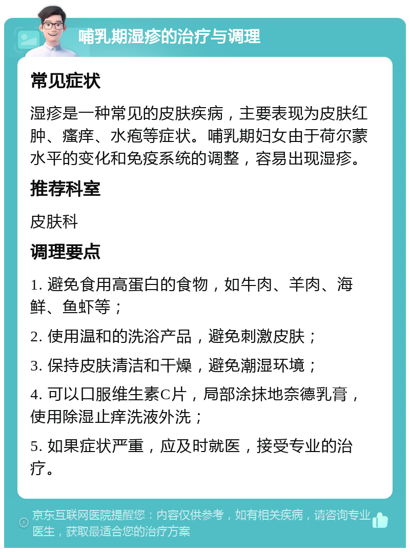 哺乳期湿疹的治疗与调理 常见症状 湿疹是一种常见的皮肤疾病，主要表现为皮肤红肿、瘙痒、水疱等症状。哺乳期妇女由于荷尔蒙水平的变化和免疫系统的调整，容易出现湿疹。 推荐科室 皮肤科 调理要点 1. 避免食用高蛋白的食物，如牛肉、羊肉、海鲜、鱼虾等； 2. 使用温和的洗浴产品，避免刺激皮肤； 3. 保持皮肤清洁和干燥，避免潮湿环境； 4. 可以口服维生素C片，局部涂抹地奈德乳膏，使用除湿止痒洗液外洗； 5. 如果症状严重，应及时就医，接受专业的治疗。