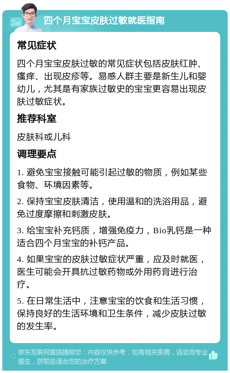 四个月宝宝皮肤过敏就医指南 常见症状 四个月宝宝皮肤过敏的常见症状包括皮肤红肿、瘙痒、出现皮疹等。易感人群主要是新生儿和婴幼儿，尤其是有家族过敏史的宝宝更容易出现皮肤过敏症状。 推荐科室 皮肤科或儿科 调理要点 1. 避免宝宝接触可能引起过敏的物质，例如某些食物、环境因素等。 2. 保持宝宝皮肤清洁，使用温和的洗浴用品，避免过度摩擦和刺激皮肤。 3. 给宝宝补充钙质，增强免疫力，Bio乳钙是一种适合四个月宝宝的补钙产品。 4. 如果宝宝的皮肤过敏症状严重，应及时就医，医生可能会开具抗过敏药物或外用药膏进行治疗。 5. 在日常生活中，注意宝宝的饮食和生活习惯，保持良好的生活环境和卫生条件，减少皮肤过敏的发生率。