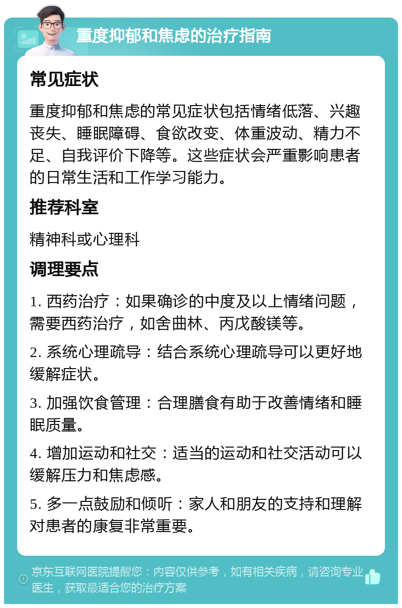 重度抑郁和焦虑的治疗指南 常见症状 重度抑郁和焦虑的常见症状包括情绪低落、兴趣丧失、睡眠障碍、食欲改变、体重波动、精力不足、自我评价下降等。这些症状会严重影响患者的日常生活和工作学习能力。 推荐科室 精神科或心理科 调理要点 1. 西药治疗：如果确诊的中度及以上情绪问题，需要西药治疗，如舍曲林、丙戊酸镁等。 2. 系统心理疏导：结合系统心理疏导可以更好地缓解症状。 3. 加强饮食管理：合理膳食有助于改善情绪和睡眠质量。 4. 增加运动和社交：适当的运动和社交活动可以缓解压力和焦虑感。 5. 多一点鼓励和倾听：家人和朋友的支持和理解对患者的康复非常重要。