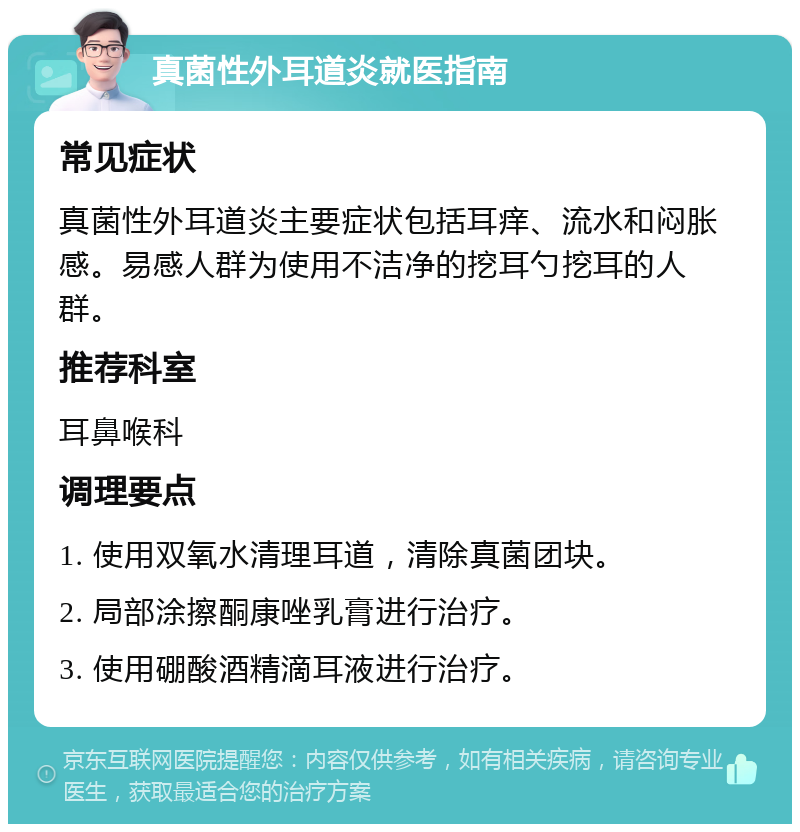 真菌性外耳道炎就医指南 常见症状 真菌性外耳道炎主要症状包括耳痒、流水和闷胀感。易感人群为使用不洁净的挖耳勺挖耳的人群。 推荐科室 耳鼻喉科 调理要点 1. 使用双氧水清理耳道，清除真菌团块。 2. 局部涂擦酮康唑乳膏进行治疗。 3. 使用硼酸酒精滴耳液进行治疗。