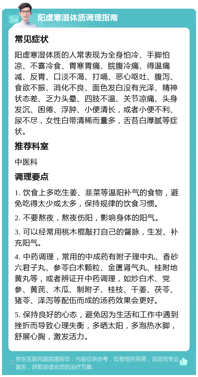 阳虚寒湿体质调理指南 常见症状 阳虚寒湿体质的人常表现为全身怕冷、手脚怕凉、不喜冷食、胃寒胃痛、脘腹冷痛、得温痛减、反胃、口淡不渴、打嗝、恶心呕吐、腹泻、食欲不振、消化不良、面色发白没有光泽、精神状态差、乏力头晕、四肢不温、关节凉痛、头身发沉、困倦、浮肿、小便清长，或者小便不利、尿不尽，女性白带清稀而量多，舌苔白厚腻等症状。 推荐科室 中医科 调理要点 1. 饮食上多吃生姜、韭菜等温阳补气的食物，避免吃得太少或太多，保持规律的饮食习惯。 2. 不要熬夜，熬夜伤阳，影响身体的阳气。 3. 可以经常用桃木棍敲打自己的督脉，生发、补充阳气。 4. 中药调理，常用的中成药有附子理中丸、香砂六君子丸、参苓白术颗粒、金匮肾气丸、桂附地黄丸等，或者辨证开中药调理，如炒白术、党参、黄芪、木瓜、制附子、桂枝、干姜、茯苓、猪苓、泽泻等配伍而成的汤药效果会更好。 5. 保持良好的心态，避免因为生活和工作中遇到挫折而导致心理失衡，多晒太阳，多泡热水脚，舒展心胸，激发活力。