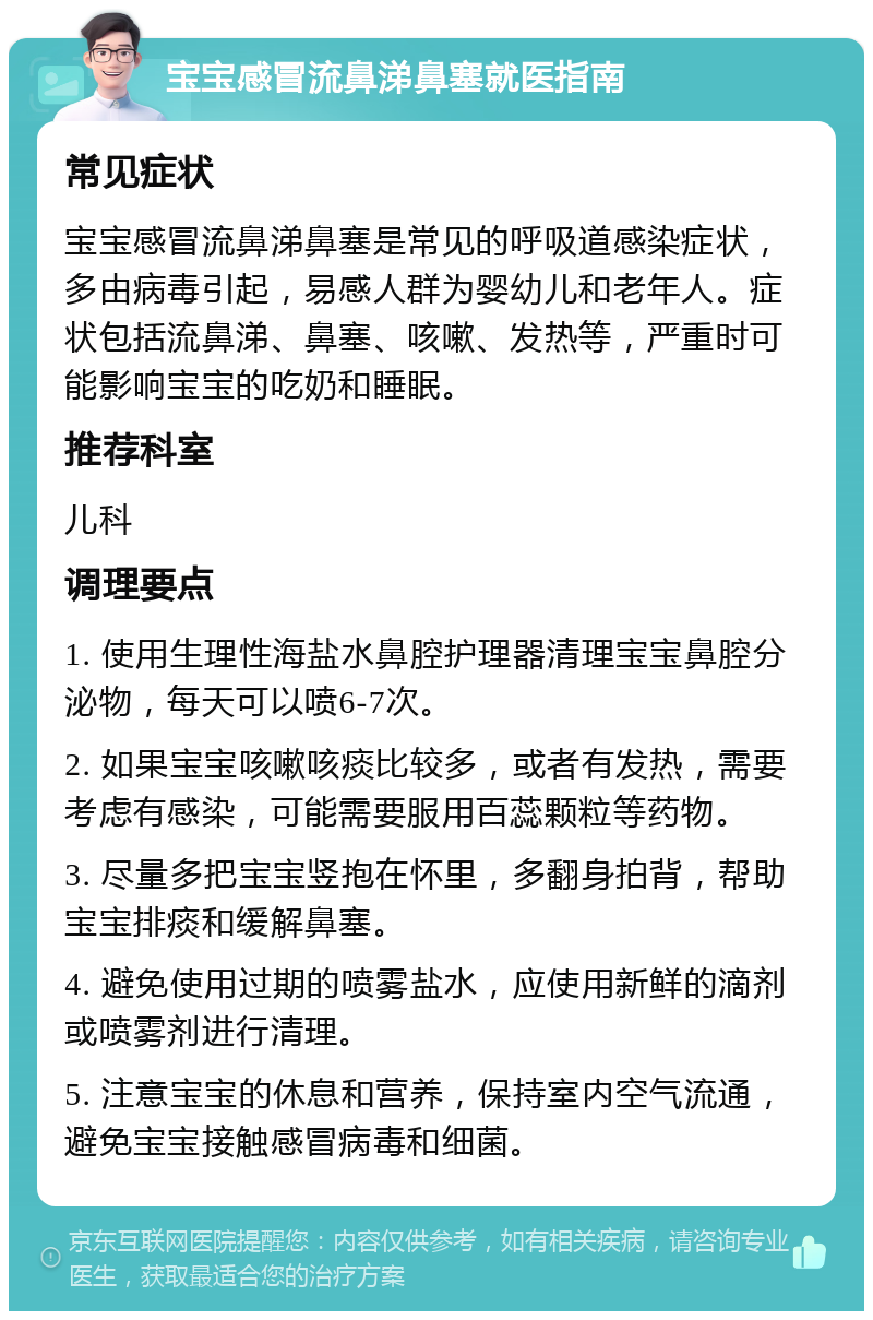 宝宝感冒流鼻涕鼻塞就医指南 常见症状 宝宝感冒流鼻涕鼻塞是常见的呼吸道感染症状，多由病毒引起，易感人群为婴幼儿和老年人。症状包括流鼻涕、鼻塞、咳嗽、发热等，严重时可能影响宝宝的吃奶和睡眠。 推荐科室 儿科 调理要点 1. 使用生理性海盐水鼻腔护理器清理宝宝鼻腔分泌物，每天可以喷6-7次。 2. 如果宝宝咳嗽咳痰比较多，或者有发热，需要考虑有感染，可能需要服用百蕊颗粒等药物。 3. 尽量多把宝宝竖抱在怀里，多翻身拍背，帮助宝宝排痰和缓解鼻塞。 4. 避免使用过期的喷雾盐水，应使用新鲜的滴剂或喷雾剂进行清理。 5. 注意宝宝的休息和营养，保持室内空气流通，避免宝宝接触感冒病毒和细菌。