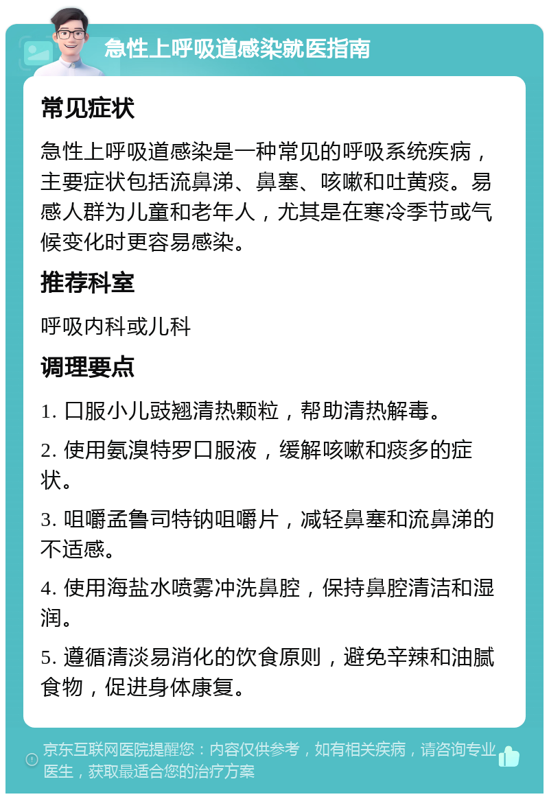 急性上呼吸道感染就医指南 常见症状 急性上呼吸道感染是一种常见的呼吸系统疾病，主要症状包括流鼻涕、鼻塞、咳嗽和吐黄痰。易感人群为儿童和老年人，尤其是在寒冷季节或气候变化时更容易感染。 推荐科室 呼吸内科或儿科 调理要点 1. 口服小儿豉翘清热颗粒，帮助清热解毒。 2. 使用氨溴特罗口服液，缓解咳嗽和痰多的症状。 3. 咀嚼孟鲁司特钠咀嚼片，减轻鼻塞和流鼻涕的不适感。 4. 使用海盐水喷雾冲洗鼻腔，保持鼻腔清洁和湿润。 5. 遵循清淡易消化的饮食原则，避免辛辣和油腻食物，促进身体康复。