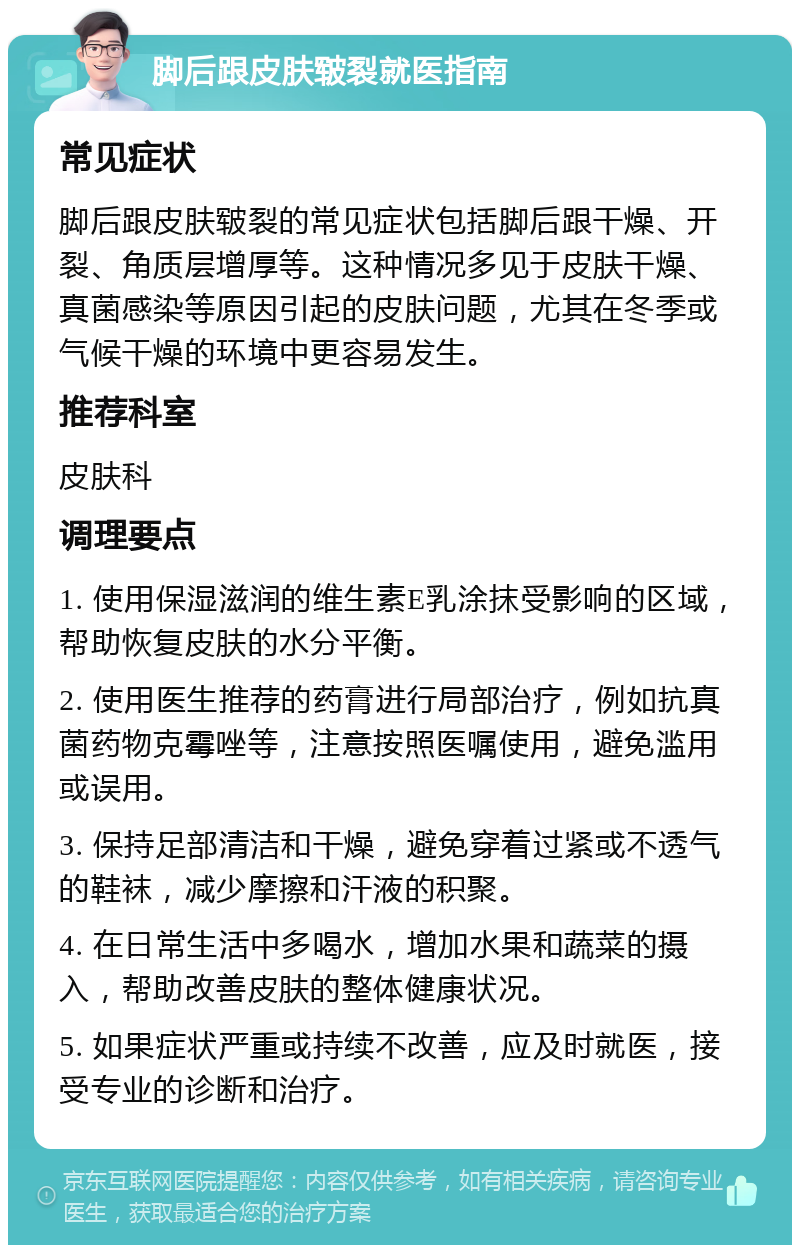 脚后跟皮肤皲裂就医指南 常见症状 脚后跟皮肤皲裂的常见症状包括脚后跟干燥、开裂、角质层增厚等。这种情况多见于皮肤干燥、真菌感染等原因引起的皮肤问题，尤其在冬季或气候干燥的环境中更容易发生。 推荐科室 皮肤科 调理要点 1. 使用保湿滋润的维生素E乳涂抹受影响的区域，帮助恢复皮肤的水分平衡。 2. 使用医生推荐的药膏进行局部治疗，例如抗真菌药物克霉唑等，注意按照医嘱使用，避免滥用或误用。 3. 保持足部清洁和干燥，避免穿着过紧或不透气的鞋袜，减少摩擦和汗液的积聚。 4. 在日常生活中多喝水，增加水果和蔬菜的摄入，帮助改善皮肤的整体健康状况。 5. 如果症状严重或持续不改善，应及时就医，接受专业的诊断和治疗。