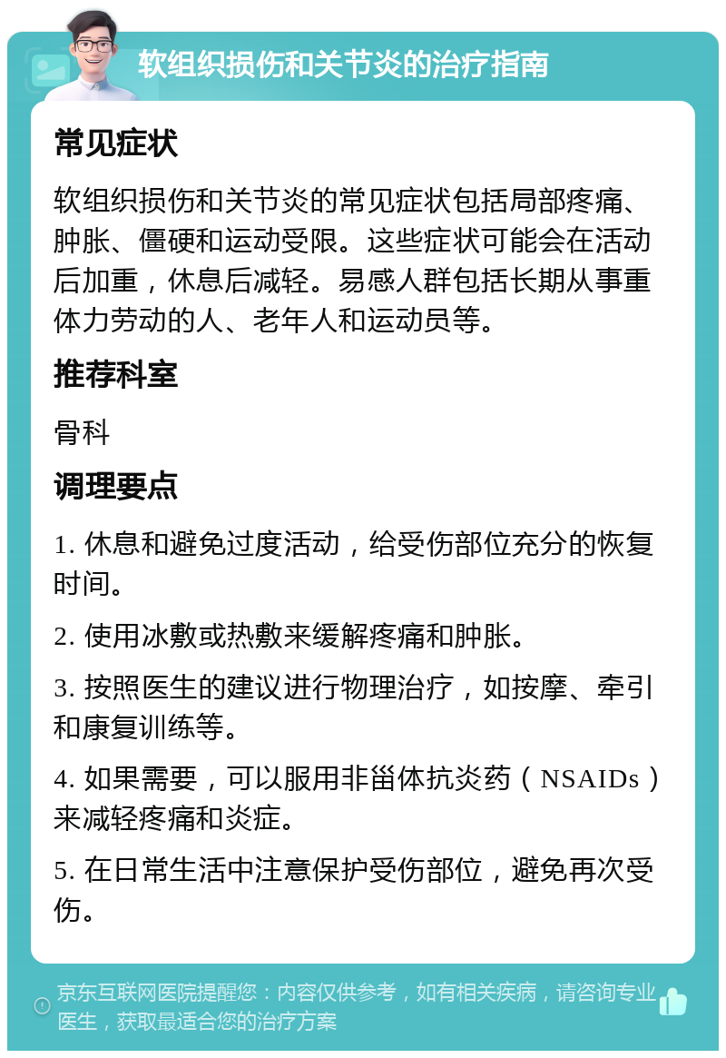 软组织损伤和关节炎的治疗指南 常见症状 软组织损伤和关节炎的常见症状包括局部疼痛、肿胀、僵硬和运动受限。这些症状可能会在活动后加重，休息后减轻。易感人群包括长期从事重体力劳动的人、老年人和运动员等。 推荐科室 骨科 调理要点 1. 休息和避免过度活动，给受伤部位充分的恢复时间。 2. 使用冰敷或热敷来缓解疼痛和肿胀。 3. 按照医生的建议进行物理治疗，如按摩、牵引和康复训练等。 4. 如果需要，可以服用非甾体抗炎药（NSAIDs）来减轻疼痛和炎症。 5. 在日常生活中注意保护受伤部位，避免再次受伤。