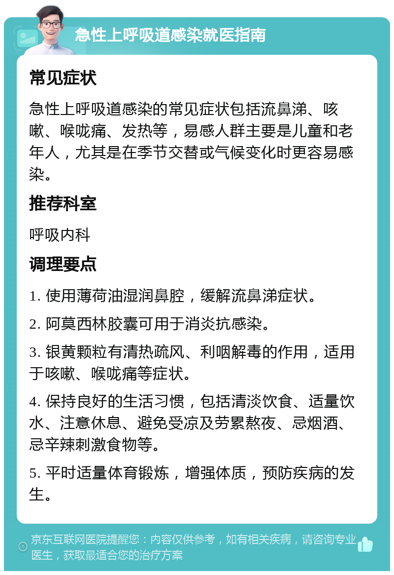 急性上呼吸道感染就医指南 常见症状 急性上呼吸道感染的常见症状包括流鼻涕、咳嗽、喉咙痛、发热等，易感人群主要是儿童和老年人，尤其是在季节交替或气候变化时更容易感染。 推荐科室 呼吸内科 调理要点 1. 使用薄荷油湿润鼻腔，缓解流鼻涕症状。 2. 阿莫西林胶囊可用于消炎抗感染。 3. 银黄颗粒有清热疏风、利咽解毒的作用，适用于咳嗽、喉咙痛等症状。 4. 保持良好的生活习惯，包括清淡饮食、适量饮水、注意休息、避免受凉及劳累熬夜、忌烟酒、忌辛辣刺激食物等。 5. 平时适量体育锻炼，增强体质，预防疾病的发生。