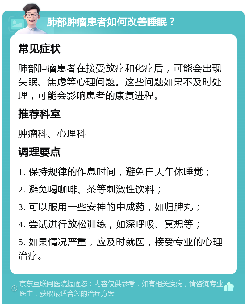 肺部肿瘤患者如何改善睡眠？ 常见症状 肺部肿瘤患者在接受放疗和化疗后，可能会出现失眠、焦虑等心理问题。这些问题如果不及时处理，可能会影响患者的康复进程。 推荐科室 肿瘤科、心理科 调理要点 1. 保持规律的作息时间，避免白天午休睡觉； 2. 避免喝咖啡、茶等刺激性饮料； 3. 可以服用一些安神的中成药，如归脾丸； 4. 尝试进行放松训练，如深呼吸、冥想等； 5. 如果情况严重，应及时就医，接受专业的心理治疗。