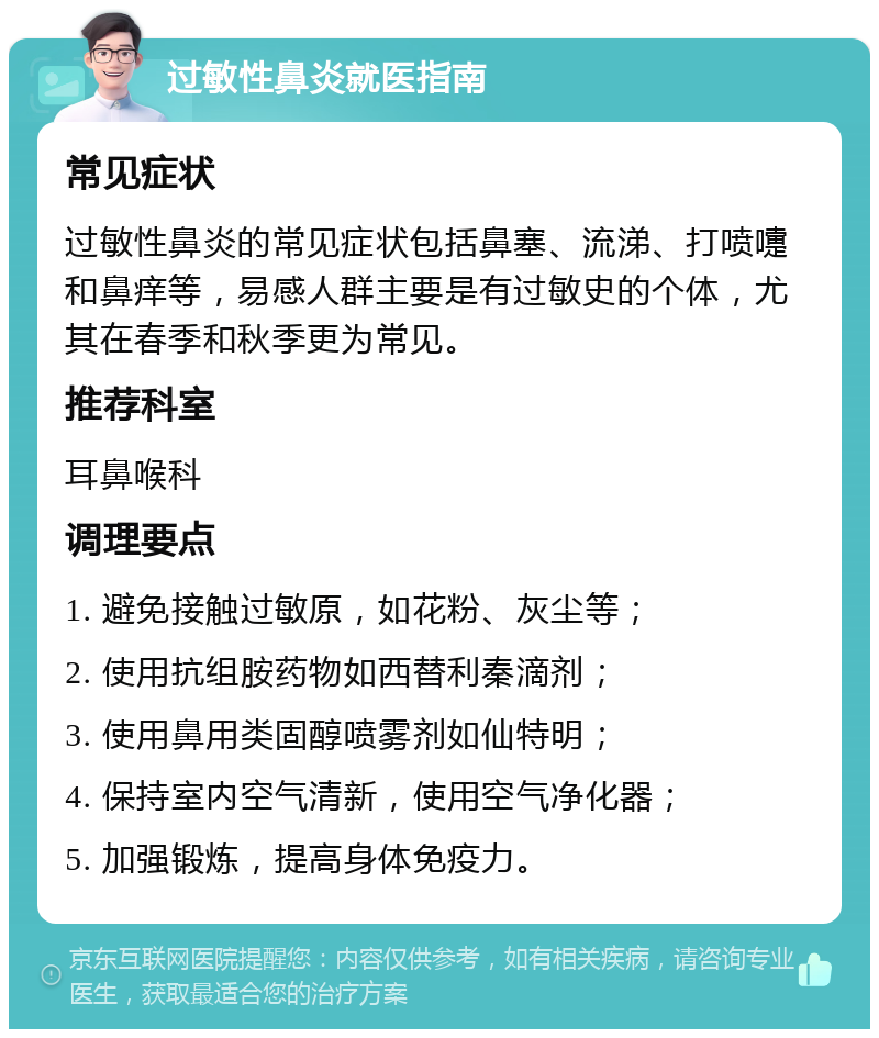 过敏性鼻炎就医指南 常见症状 过敏性鼻炎的常见症状包括鼻塞、流涕、打喷嚏和鼻痒等，易感人群主要是有过敏史的个体，尤其在春季和秋季更为常见。 推荐科室 耳鼻喉科 调理要点 1. 避免接触过敏原，如花粉、灰尘等； 2. 使用抗组胺药物如西替利秦滴剂； 3. 使用鼻用类固醇喷雾剂如仙特明； 4. 保持室内空气清新，使用空气净化器； 5. 加强锻炼，提高身体免疫力。