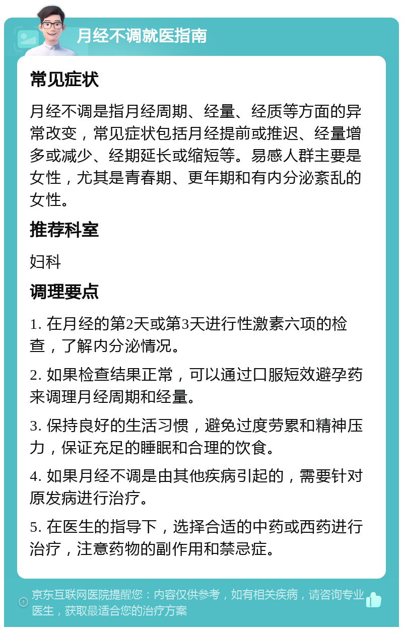 月经不调就医指南 常见症状 月经不调是指月经周期、经量、经质等方面的异常改变，常见症状包括月经提前或推迟、经量增多或减少、经期延长或缩短等。易感人群主要是女性，尤其是青春期、更年期和有内分泌紊乱的女性。 推荐科室 妇科 调理要点 1. 在月经的第2天或第3天进行性激素六项的检查，了解内分泌情况。 2. 如果检查结果正常，可以通过口服短效避孕药来调理月经周期和经量。 3. 保持良好的生活习惯，避免过度劳累和精神压力，保证充足的睡眠和合理的饮食。 4. 如果月经不调是由其他疾病引起的，需要针对原发病进行治疗。 5. 在医生的指导下，选择合适的中药或西药进行治疗，注意药物的副作用和禁忌症。