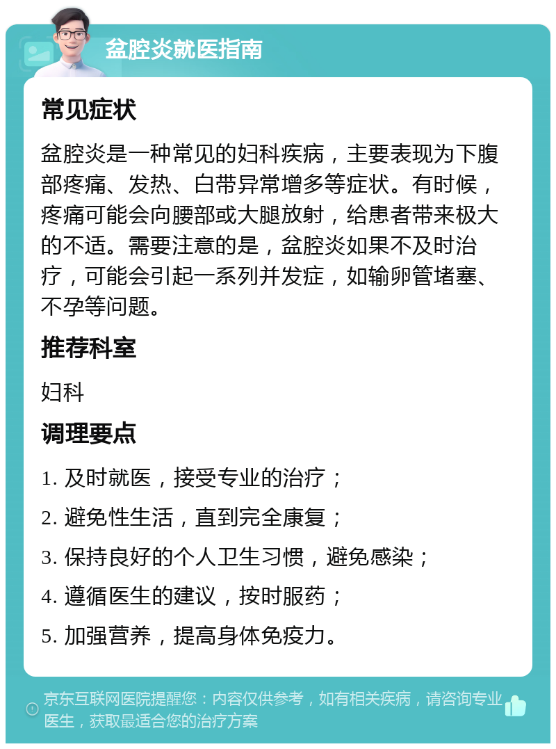 盆腔炎就医指南 常见症状 盆腔炎是一种常见的妇科疾病，主要表现为下腹部疼痛、发热、白带异常增多等症状。有时候，疼痛可能会向腰部或大腿放射，给患者带来极大的不适。需要注意的是，盆腔炎如果不及时治疗，可能会引起一系列并发症，如输卵管堵塞、不孕等问题。 推荐科室 妇科 调理要点 1. 及时就医，接受专业的治疗； 2. 避免性生活，直到完全康复； 3. 保持良好的个人卫生习惯，避免感染； 4. 遵循医生的建议，按时服药； 5. 加强营养，提高身体免疫力。