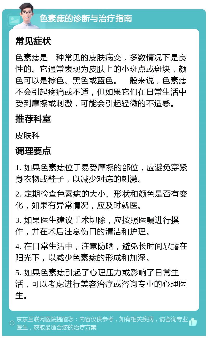 色素痣的诊断与治疗指南 常见症状 色素痣是一种常见的皮肤病变，多数情况下是良性的。它通常表现为皮肤上的小斑点或斑块，颜色可以是棕色、黑色或蓝色。一般来说，色素痣不会引起疼痛或不适，但如果它们在日常生活中受到摩擦或刺激，可能会引起轻微的不适感。 推荐科室 皮肤科 调理要点 1. 如果色素痣位于易受摩擦的部位，应避免穿紧身衣物或鞋子，以减少对痣的刺激。 2. 定期检查色素痣的大小、形状和颜色是否有变化，如果有异常情况，应及时就医。 3. 如果医生建议手术切除，应按照医嘱进行操作，并在术后注意伤口的清洁和护理。 4. 在日常生活中，注意防晒，避免长时间暴露在阳光下，以减少色素痣的形成和加深。 5. 如果色素痣引起了心理压力或影响了日常生活，可以考虑进行美容治疗或咨询专业的心理医生。