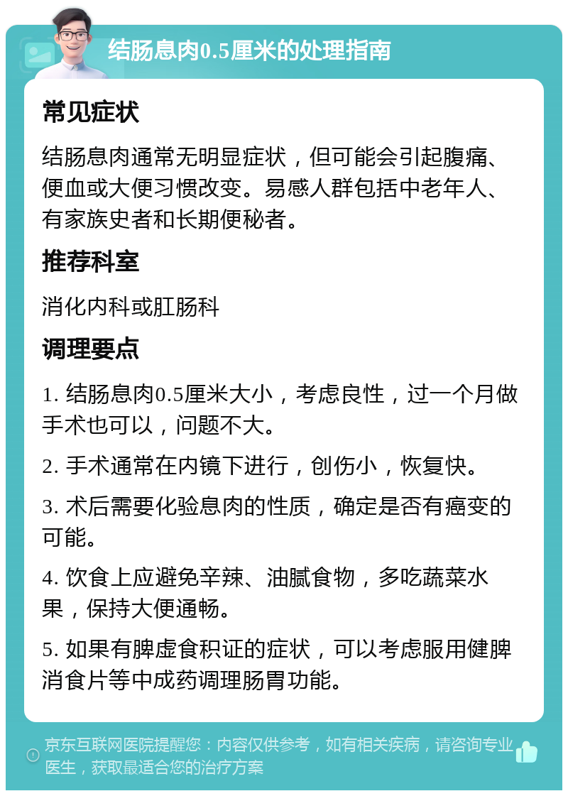 结肠息肉0.5厘米的处理指南 常见症状 结肠息肉通常无明显症状，但可能会引起腹痛、便血或大便习惯改变。易感人群包括中老年人、有家族史者和长期便秘者。 推荐科室 消化内科或肛肠科 调理要点 1. 结肠息肉0.5厘米大小，考虑良性，过一个月做手术也可以，问题不大。 2. 手术通常在内镜下进行，创伤小，恢复快。 3. 术后需要化验息肉的性质，确定是否有癌变的可能。 4. 饮食上应避免辛辣、油腻食物，多吃蔬菜水果，保持大便通畅。 5. 如果有脾虚食积证的症状，可以考虑服用健脾消食片等中成药调理肠胃功能。